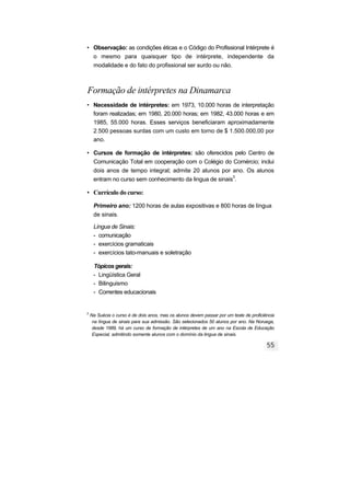 • Observação: as condições éticas e o Código do Profissional Intérprete é
o mesmo para quaisquer tipo de intérprete, independente da
modalidade e do fato do profissional ser surdo ou não.
Formação de intérpretes na Dinamarca
• Necessidade de intérpretes: em 1973, 10.000 horas de interpretação
foram realizadas; em 1980, 20.000 horas; em 1982, 43.000 horas e em
1985, 55.000 horas. Esses serviços beneficiaram aproximadamente
2.500 pessoas surdas com um custo em torno de $ 1.500.000,00 por
ano.
• Cursos de formação de intérpretes: são oferecidos pelo Centro de
Comunicação Total em cooperação com o Colégio do Comércio; inclui
dois anos de tempo integral; admite 20 alunos por ano. Os alunos
entram no curso sem conhecimento da lingua de sinais3
.
• Currículo do curso:
Primeiro ano: 1200 horas de aulas expositivas e 800 horas de língua
de sinais.
Língua de Sinais:
- comunicação
- exercícios gramaticais
- exercícios tato-manuais e soletração
Tópicos gerais:
- Lingüística Geral
- Bilinguismo
- Correntes educacionais
3
Na Suécia o curso é de dois anos, mas os alunos devem passar por um teste de proficiência
na língua de sinais para sua admissão. São selecionados 50 alunos por ano. Na Noruega,
desde 1989, há um curso de formação de intérpretes de um ano na Escola de Educação
Especial, admitindo somente alunos com o domínio da lingua de sinais.
 