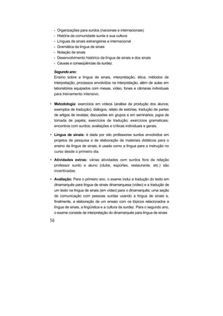 - Organizações para surdos (nacionais e internacionais)
- História da comunidade surda e sua cultura
- Línguas de sinais estrangeiras e internacional
- Gramática da língua de sinais
- Notação de sinais
- Desenvolvimento histórico da língua de sinais e dos sinais
- Causas e conseqüências da surdez.
Segundo ano:
Ensino sobre a língua de sinais, interpretação, ética, métodos de
interpretação, processos envolvidos na interpretação, além de aulas em
laboratórios equipados com mesas, vídeo, fones e câmaras individuais
para treinamento intensivo.
• Metodologia: exercícios em vídeos (análise da produção dos alunos;
exemplos de tradução); diálogos; relato de estórias; tradução de partes
de artigos de revistas; discussões em grupos e em seminários; jogos de
tomada de papéis; exercícios de tradução; exercícios gramaticais;
encontros com surdos; avaliações e críticas individuais e gerais.
• Língua de sinais: é dada por oito professores surdos envolvidos em
projetos de pesquisa e de elaboração de materiais didáticos para o
ensino da língua de sinais; é usada como a língua para a instrução no
curso desde o primeiro dia.
• Atividades extras: várias atividades com surdos fora da relação
professor surdo e aluno (clube, esportes, restaurante, etc.) são
incentivadas.
• Avaliação: Para o primeiro ano, o exame inclui a tradução do texto em
dinamarquês para língua de sinais dinamarquesa (vídeo) e a tradução de
um texto na língua de sinais (em vídeo) para o dinamarquês; uma seção
de comunicação com pessoas surdas usando a língua de sinais e,
finalmente, a elaboração de um ensaio com os tópicos relacionados a
língua de sinais, a lingüística e a cultura da surdez. Para o segundo ano,
o exame consiste de interpretação do dinamarquês para língua de sinais
 