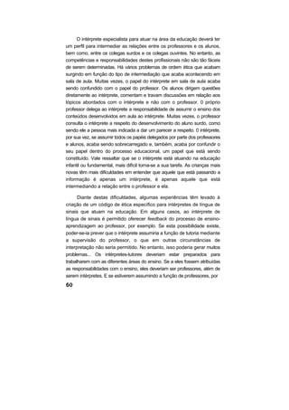 O intérprete especialista para atuar na área da educação deverá ter
um perfil para intermediar as relações entre os professores e os alunos,
bem como, entre os colegas surdos e os colegas ouvintes. No entanto, as
competências e responsabilidades destes profissionais não são tão fáceis
de serem determinadas. Há vários problemas de ordem ética que acabam
surgindo em função do tipo de intermediação que acaba acontecendo em
sala de aula. Muitas vezes, o papel do intérprete em sala de aula acaba
sendo confundido com o papel do professor. Os alunos dirigem questões
diretamente ao intérprete, comentam e travam discussões em relação aos
tópicos abordados com o intérprete e não com o professor. 0 próprio
professor delega ao intérprete a responsabilidade de assumir o ensino dos
conteúdos desenvolvidos em aula ao intérprete. Muitas vezes, o professor
consulta o intérprete a respeito do desenvolvimento do aluno surdo, como
sendo ele a pessoa mais indicada a dar um parecer a respeito. 0 intérprete,
por sua vez, se assumir todos os papéis delegados por parte dos professores
e alunos, acaba sendo sobrecarregado e, também, acaba por confundir o
seu papel dentro do processo educacional, um papel que está sendo
constituído. Vale ressaltar que se o intérprete está atuando na educação
infantil ou fundamental, mais difícil torna-se a sua tarefa. As crianças mais
novas têm mais dificuldades em entender que aquele que está passando a
informação é apenas um intérprete, é apenas aquele que está
intermediando a relação entre o professor e ela.
Diante destas dificuldades, algumas experiências têm levado à
criação de um código de ética específico para intérpretes de língua de
sinais que atuam na educação. Em alguns casos, ao intérprete de
língua de sinais é permitido oferecer feedback do processo de ensino-
aprendizagem ao professor, por exemplo. Se esta possibilidade existe,
poder-se-ia prever que o intérprete assumiria a função de tutoria mediante
a supervisão do professor, o que em outras circunstâncias de
interpretação não seria permitido. No entanto, isso poderia gerar muitos
problemas... Os intérpretes-tutores deveriam estar preparados para
trabalharem com as diferentes áreas do ensino. Se a eles fossem atribuídas
as responsabilidades com o ensino, eles deveriam ser professores, além de
serem intérpretes. E se estiverem assumindo a função de professores, por
 