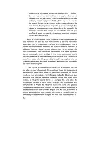 materiais que o professor estiver utilizando em aula. Também,
deve ser resolvido como serão feitas as anotações referentes ao
conteúdo, uma vez que o aluno surdo manterá sua atenção na aula
e não disporá de tempo para realizá-las. Outro aspecto importante
é a garantia da participação do aluno surdo no desenvolvimento da
aula através de perguntas e respostas que exigem tempo dos
colegas e professores para que a interação se dê. A questão da
iluminação também deve sempre ser considerada, uma vez que
sessões de vídeo e o uso de retroprojetor podem ser recursos
utilizados em sala de aula.
Ainda se podem levantar outros problemas que surgem em relação
aos intérpretes em sala de aula. Por exemplo, o fato dos intérpretes
interagirem com os professores pode levar a um problema ético, pois é
natural travar comentários a respeito dos alunos durante os intervalos. 0
código de ética prevê que o intérprete seja discreto e mantenha sigilo, não
faça comentários, não compartilhe informações que foram travadas
durante sua atuação. Assim, o código de ética dessa especialidade deveria
também prever que ao intérprete fosse permitido apenas fazer comentários
específicos relacionados à linguagem da criança, à interpretação em si e ao
processo de interpretação quando estes forem pertinentes para o processo
de ensino-aprendizagem.
Outro aspecto a ser considerado na atuação do intérprete em sala
de aula é o nível educacional. 0 intérprete de língua de sinais poderá
estar atuando na educação infantil, na educação fundamental, no ensino
médio, no nível universitário e no nível de pós-graduação. Obviamente que
em cada nível deve-se considerar diferentes fatores. Nos níveis mais
iniciais, o intérprete estará diante de crianças. Há uma série de
implicações geradas a partir disso. Crianças têm dificuldades em
compreender a função do intérprete puramente como uma pessoa
mediadora da relação entre o professor e o aluno. A criança surda tende a
estabelecer o vínculo com quem lhe dirige o olhar. No caso, o intérprete é
aquele que estabelece essa relação. Além disso, o intérprete deve ter
afinidade para trabalhar com crianças. Por outro lado, o adolescente e o
 