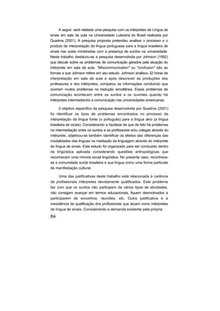 A seguir, será relatada uma pesquisa com os intérpretes de Língua de
sinais em sala de aula na Universidade Luterana do Brasil realizada por
Quadros (2001). A pesquisa proposta pretendeu analisar o processo e o
produto de interpretação da língua portuguesa para a língua brasileira de
sinais nas aulas ministradas com a presença de surdos na universidade.
Neste trabalho destacou-se a pesquisa desenvolvida por Johnson (1992)
que discute sobre os problemas de comunicação gerados pela atuação do
intérprete em sala de aula. "Miscommunication" ou "confusion" são as
formas a que Johnson refere em seu estudo. Johnson analisou 32 horas de
interpretação em sala de aula e após descrever as produções dos
professores e dos intérpretes, comparou as informações concluindo que
ocorrem muitos problemas na tradução simultânea. Esses problemas de
comunicação acontecem entre os surdos e os ouvintes quando há
intérpretes intermediando a comunicação nas universidades americanas.
0 objetivo específico da pesquisa desenvolvida por Quadros (2001)
foi identificar os tipos de problemas encontrados no processo da
interpretação da língua fonte (o português) para a língua alvo (a língua
brasileira de sinais). Considerando a hipótese de que de fato há problemas
na intermediação entre os surdos e os professores e/ou colegas através do
intérprete, objetivou-se também identificar os efeitos das diferenças das
modalidades das línguas na mediação da linguagem através do intérprete
de língua de sinais. Este estudo foi organizado para ser conduzido dentro
da lingüística aplicada considerando questões antropológicas que
reconhecem uma minoria social lingüística. No presente caso, reconhece-
se a comunidade surda brasileira e sua língua como uma forma particular
de manifestação cultural.
Uma das justificativas deste trabalho está relacionada à carência
de profissionais intérpretes devidamente qualificados. Este problema
faz com que os surdos não participem de vários tipos de atividades,
não consigam avançar em termos educacionais, fiquem desmotivados a
participarem de encontros, reuniões, etc. Outra justificativa é a
inexistência de qualificação dos profissionais que atuam como intérpretes
de língua de sinais. Considerando a demanda existente pela própria
 