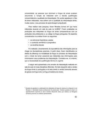 universidade, as pessoas que dominam a língua de sinais acabam
assumindo a função de intérprete sem a devida qualificação
comprometendo a qualidade da interpretação. Os surdos agradecem o fato
de terem intérpretes, mas sofrem com a qualidade da interpretação tendo,
muitas vezes, o seu processo de aprendizagem prejudicado.
Para realizar esta pesquisa, foram filmadas turmas em que havia
intérpretes atuando em sala de aula na ULBRA5
. Foram analisadas as
produções dos intérpretes na língua de sinais comparando-se com as
produções dos professores e, ou colega na língua portuguesa. Os aspectos
considerados na análise foram os seguintes:
• as estruturas lingüísticas usadas
• o conteúdo semântico e pragmático
• as escolhas lexicais
Foi realizado o levantamento da equivalência das informações para se
chegar às discrepâncias possíveis. A partir disso, foram identificados os
efeitos da diferença na modalidade da língua no processo de interpretação
com o intuito de tornar acessível aos intérpretes tais informações para
minimizarem seus problemas de interpretação. Constatou-se, no entanto,
que a necessidade de qualificação técnica é urgente.
A seguir será apresentada uma amostra de interpretação realizada em
sala de aula em duas disciplinas diferentes. Do lado esquerdo está a versão
da língua fonte (o português) e do lado direito a versão transcrita através
de glosas da língua alvo (a língua brasileira de sinais).
5
Gostaria de agradecer a colaboração dos intérpretes de língua de sinais por se disporem a ser
filmados. A identidade destes profissionais foi preservada. Também gostaria de fazer um
agradecimento especial ao aluno bolsista Alexandre Góes que realizou as filmagens
tomando possível as análises apresentadas.
 