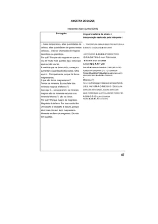AMOSTRA DE DADOS
Intérprete Alain (junho/2001)
Português Língua brasileira de sinais -r
Interpretação realizada pela intérprete 
... baixa temperatura, altas quantidades de
celíaca, altas quantidades de gases nestas
celíacas... Vão ser chamadas de magnas
deoníticos ou graníticos.
Por quê? Porque são magnas em que eu
vou ter muito mais quartzo aqui, coisa que
aqui eu não vou ter.
A medida que vai diminuindo, começa a
aumentar a quantidade dos outros. Olha
aqui ó... Principalmente porque há ferros
magnesianos.
0 que são ferros magnesianos?
Temos os minerais. Eu vou falar dos
minerais magnos e feltono (?)
Isso aqui ó... se separarem, os minerais
magnos são os minerais escuros e os
minerais feltono (?) são os claros.
Por quê? Porque magno de magnésio.
Magnésio é de ferro. Por isso vocês têm
um basalto e o basalto é escuro, porque
ele é mais rico em ferro magnesiano.
Minerais em ferro de magnésio. Ele não
tem quartzo.
 ... TEMPERATURA DIMINUIR BAIXO FRIO MUITO C-I-L-I-
C-A MUITO COLOCAR G-S MISTURAR
JUNTO SURGIR M-A-G-M-A-S TAMBÉM PEDRA
G-R-A-N-I-T-I-N-0 <HN> POR CAUSA
M-A-G-M-A-S TER MAIS MAIS
SURGIR Q-U-A-R-T-Z-0
C-I-L-I-C-A DIMINUIR DIMINUIR COMEÇAR OUTRO
AUMENTAR AUMENTAR C-I-L-I-C-A DIMINUIR
FERRO M-A-G-N-E-S-I-A-N-0 AUME TAR JUNTON
M IS MAIS MAIS N-I-Q-U-E-L DIMINUIRA
•
MINERAL (?)
F-E-L-T-N-0 SEPARARCONSEGUIRSEPARARN-I-Q-
U-E-L PRETO M-A-G-N-E-S-I-0 - DESCULPA
EXPLICAR ANTES NÃO, AGORA EXPLICAR
MAIS FERRO MAIS JUNTO AJUNTAR FERRO M-
A-G-N-E-S-I-0 JUNTO SURGIR
PEDRA B-A-S-A-L-T-0 (?) CERTO.
 
