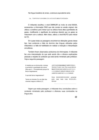 Na língua brasileira de sinais, a estrutura equivalente seria:
(1a) ... T-E-M-P-E-R-A-T-U-R-A BAIXA, C-E-L-I-A-C-A ALTO, G-S ALTO IX<CELIACA>
O intérprete escolheu o sinal DIMINUIR ao invés do sinal BAIXA,
acrescentou a informação FRIO que não consta na versão original, não
utilizou o anafórico para indicar que na celíaca havia altas quantidades de
gases, modificando o significado da sentença dizendo que os gases se
misturaram com a celíaca. Além disso, utilizou o sinal MUITO para indicar
ALTO.
Em quase todas as passagens encontram-se distorções graves desse
tipo. Isso evidencia a falta de domínio das línguas utilizadas pelos
intérpretes e a falta de habilidade em realizar a tradução e interpretação
simultânea.
Também foram observados acréscimos de informações. 0 intérprete
faz uma interpretação do que está sendo dito e oferece explicações
pessoais a respeito do conteúdo que está sendo ministrado pelo professor.
Veja a seguinte passagem:
A medida que vai diminuindo, começa
a aumentar a quantidade dos outros.
Olha aqui ó... Principalmente porque há
ferros magnesianos.
0 que são ferros magnesianos?
Temos os minerais. Eu vou falar dos
minerais magnos e feltono (?)
JUNTO SURGIR M-A-G-M-A-S TAMBÉM PEDRA G-
R-A-N-I-T-I-N-0 <HN> POR CAUSA M-A-G-
M-A-S TER MAIS MAIS SURGIR Q-U-A-R-T-Z-0 C-I-
L-I-C-A DIMINUIR DIMINUIR COMEÇAR OUTRO
AUMENTAR AUMENTAR C-I-L-I-C-A DIMINUIR
Ferro M-A-G-N-E-S-I-A-N-0 aumentar
junto mais mais rnais N-I-Q-U-E-L
diminuir
Vejam que nesta passagem, o intérprete tirou conclusões sobre o
conteúdo ministrado pelo professor e ofereceu suas conclusões na
língua alvo.
 