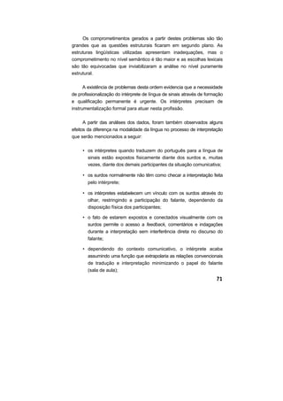 Os comprometimentos gerados a partir destes problemas são tão
grandes que as questões estruturais ficaram em segundo plano. As
estruturas lingüísticas utilizadas apresentam inadequações, mas o
comprometimento no nível semântico é tão maior e as escolhas lexicais
são tão equivocadas que inviabilizaram a análise no nível puramente
estrutural.
A existência de problemas desta ordem evidencia que a necessidade
de profissionalização do intérprete de língua de sinais através de formação
e qualificação permanente é urgente. Os intérpretes precisam de
instrumentalização formal para atuar nesta profissão.
A partir das análises dos dados, foram também observados alguns
efeitos da diferença na modalidade da língua no processo de interpretação
que serão mencionados a seguir:
• os intérpretes quando traduzem do português para a língua de
sinais estão expostos fisicamente diante dos surdos e, muitas
vezes, diante dos demais participantes da situação comunicativa;
• os surdos normalmente não têm como checar a interpretação feita
pelo intérprete;
• os intérpretes estabelecem um vínculo com os surdos através do
olhar, restringindo a participação do falante, dependendo da
disposição física dos participantes;
• o fato de estarem expostos e conectados visualmente com os
surdos permite o acesso a feedback, comentários e indagações
durante a interpretação sem interferência direta no discurso do
falante;
• dependendo do contexto comunicativo, o intérprete acaba
assumindo uma função que extrapolaria as relações convencionais
de tradução e interpretação minimizando o papel do falante
(sala de aula);
 