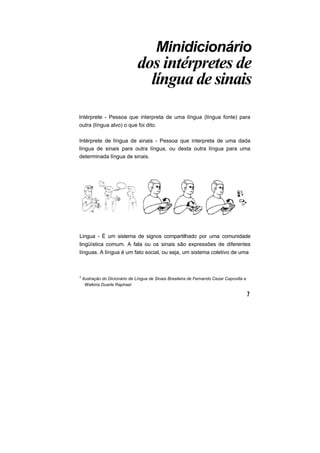 Minidicionário
dos intérpretes de
língua de sinais
Intérprete - Pessoa que interpreta de uma língua (língua fonte) para
outra (língua alvo) o que foi dito.
Intérprete de língua de sinais - Pessoa que interpreta de uma dada
língua de sinais para outra língua, ou desta outra língua para uma
determinada língua de sinais.
Lingua - É um sistema de signos compartilhado por uma comunidade
lingüística comum. A fala ou os sinais são expressões de diferentes
línguas. A língua é um fato social, ou seja, um sistema coletivo de uma
2
Ilustração do Dicionário de Língua de Sinais Brasileira de Fernando Cezar Capovilla e
Walkiria Duarte Raphael.
 