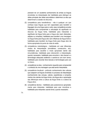 precisam ter um excelente conhecimento de ambas as línguas
envolvidas na interpretação (ter habilidade para distinguir as
idéias principais das idéias secundárias e determinar os elos que
determinam a coesão do discurso).
(2) competência para transferência - não é qualquer um que
conhece duas línguas que tem capacidade para transferir a
linguagem de uma língua para a outra; essa competência envolve
habilidade para compreender a articulação do significado no
discurso da língua fonte, habilidade para interpretar o
significado da língua fonte para a língua alvo (sem distorções,
adições ou omissões), habilidade para transferir uma mensagem
na língua fonte para língua alvo sem influência da língua fonte e
habilidade para transferir da língua fonte para língua alvo de
forma apropriada do ponto de vista do estilo.
(3) competência metodológica - habilidade em usar diferentes
modos de interpretação (simultâneo, consecutivo, etc),
habilidade para escolher o modo apropriado diante das
circunstâncias, habilidade para retransmitir a interpretação,
quando necessário, habilidade para encontrar o item lexical e a
terminologia adequada avaliando e usando-os com bom senso,
habilidade para recordar itens lexicais e terminologias para uso
no futuro.
(4) competência na área - conhecimento requerido para compreender
o conteúdo de uma mensagem que está sendo interpretada.
(5) competência bicultural - profundo conhecimento das culturas
que subjazem as línguas envolvidas no processo de interpretação
(conhecimento das crenças, valores, experiências e comporta-
mentos dos utentes da língua fonte e da língua alvo e apreciação
das diferenças entre a cultura da língua fonte e a cultura da
língua alvo).
(6) competência técnica - habilidade para posicionar-se apropriada-
mente para interpretar, habilidade para usar microfone e
habilidade para interpretar usando fones, quando necessário.
 