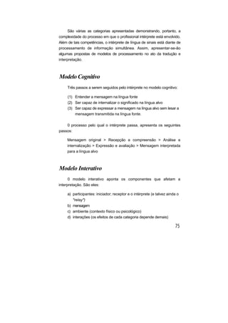 São várias as categorias apresentadas demonstrando, portanto, a
complexidade do processo em que o profissional intérprete está envolvido.
Além de tais competências, o intérprete de língua de sinais está diante de
processamento de informação simultânea. Assim, apresentar-se-ão
algumas propostas de modelos de processamento no ato da tradução e
interpretação.
Modelo Cognitivo
Três passos a serem seguidos pelo intérprete no modelo cognitivo:
(1) Entender a mensagem na língua fonte
(2) Ser capaz de internalizar o significado na língua alvo
(3) Ser capaz de expressar a mensagem na língua alvo sem lesar a
mensagem transmitida na língua fonte.
0 processo pelo qual o intérprete passa, apresenta os seguintes
passos:
Mensagem original > Recepção e compreensão > Análise e
internalização > Expressão e avaliação > Mensagem interpretada
para a língua alvo
Modelo Interativo
0 modelo interativo aponta os componentes que afetam a
interpretação. São eles:
a) participantes: iniciador; receptor e o intérprete (e talvez ainda o
"relay")
b) mensagem
c) ambiente (contexto físico ou psicológico)
d) interações (os efeitos de cada categoria depende demais)
 