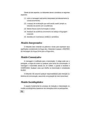 Diante de tais aspectos, os intérpretes devem considerar os seguintes
aspectos:
(1) como a mensagem está sendo interpretada (simultaneamente ou
consecutivamente);
(2) o espaço de sinalização que está sendo usado (amplo ou
reduzido de acordo com a audiência);
(3) fatores físicos (como iluminação e ruídos);
(4) feedback da audiência (movimento da cabeça e linguagem
corporal);
(5) decisões em nível lexical, sintático e semântico;
Modelo Interpretativo
0 intérprete deve entender as palavras e sinais para expressar seus
significados corretamente na língua alvo. Interpretar é passar o SENTIDO
da mensagem da língua fonte para a língua alvo.
Modelo Comunicativo
A mensagem é codificada para a transmissão. 0 código pode ser o
português, a língua de sinais ou qualquer outra forma de comunicação. A
mensagem é transmitida através de um CANAL e quando é recebida é
CODIFICADA. Qualquer coisa que interfira na transmissão é considerada
RUÍDO.
0 intérprete não assume qualquer responsabilidade pela interação ou
dinâmica de comunicação, assumindo uma posição de mero transmissor.
Modelo Sociolingüístico
0 aspecto fundamental do processo de tradução e interpretação no
modelo sociolingüístico baseia-se nas interações entre os participantes.
 
