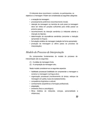 O intérprete deve reconhecer o contexto, os participantes, os
objetivos e a mensagem. Podem ser consideradas as seguintes categorias:
• a recepção da mensagem;
• processamento preliminar (reconhecimento inicial);
• retenção da mensagem na memória de curto prazo (a mensagem
deve ser retida em porções suficientes para então passar ao
próximo passo);
• reconhecimento da intenção semântica (o intérprete adianta a
intenção do falante);
• determinação da equivalência semântica (encontrar a tradução
apropriada na língua);
• formulação sintática da mensagem (seleção da forma apropriada);
• produção da mensagem (o último passo do processo da
interpretação).
Modelo do Processo de Interpretação
Os componentes fundamentais do modelo do processo de
interpretação são os seguintes:
(1) A análise da mensagem fonte.
(2) A composição da mensagem alvo.
Neste modelo consideram-se os seguintes aspectos:
• habilidade processual (habilidade de compreender a mensagem e
construir a mensagem na língua alvo);
• organização processual (monitoramento do tempo, estoque da
mensagem em partes, busca de esclarecimento);
• competência lingüística e cultural;
• conhecimento (experiência e formação profissional);
• preparação;
• ambiente (físico e psicológico);
• filtros (hábitos do intérprete, crenças, personalidade e
influências).
 