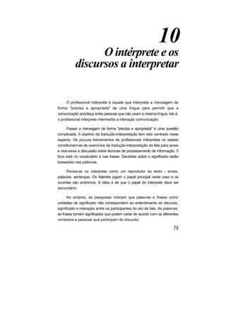10
O intérprete e os
discursos a interpretar
O profissional intérprete é aquele que interpreta a mensagem de
forma "precisa e apropriada" de uma língua para permitir que a
comunicação aconteça entre pessoas que não usam a mesma língua, isto é,
o profissional intérprete intermedia a interação comunicação.
Passar a mensagem de forma "precisa e apropriada" é uma questão
complicada. 0 objetivo da tradução-interpretação tem sido centrado neste
aspecto. Os poucos treinamentos de profissionais intérpretes no estado
constituíram-se de exercícios de tradução-interpretação da fala para sinais
e vice-versa e discussão sobre técnicas de processamento de informação. 0
foco está no vocabulário e nas frases. Decisões sobre o significado estão
baseadas nas palavras.
Pensa-se no intérprete como um reprodutor do texto - sinais,
palavras, sentenças. Os falantes jogam o papel principal neste caso e os
ouvintes são anônimos. A idéia é de que o papel do intérprete deva ser
secundário.
No entanto, as pesquisas indicam que palavras e frases como
unidades de significado não correspondem ao entendimento do discurso,
significado e interação entre os participantes do ato de fala. As palavras,
as frases tomam significados que podem variar de acordo com os diferentes
contextos e pessoas que participam do discurso.
 