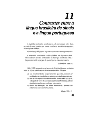 Contrastes entre a
língua brasileira de sinais
e a língua portuguesa
A lingüística contrastiva caracteriza-se pela comparação entre duas,
ou mais línguas quanto aos níveis fonológico, semântico/pragmático,
morfológico e sintático.
Vandresen (1988) define lingüística contrastiva da seguinte forma:
A lingüística contrastiva é uma subárea da lingüística geral,
interessada em apontar similaridades e diferenças estruturais entre a
língua materna (de um grupo de alunos) e uma língua estrangeira.
(Vandresen 1988:77)
Kato (1988) apresenta uma taxonomia de similaridades e contrastes
entre as línguas e verifica uma série de regularidades. São elas:
a) que há similaridades comportamentais que não precisam ser
explicitadas por constituírem a base comum das línguas naturais;
b) que se duas línguas compartilham muitas similaridades tipológicas,
estas poderão servir de base para as primeiras inferências quanto ao
significado das formas em língua estrangeira;
c) quanto às diferenças, por serem sistemáticas, admitem um
tratamento inferencial e heurístico.
(Kato,1988:15)
 
