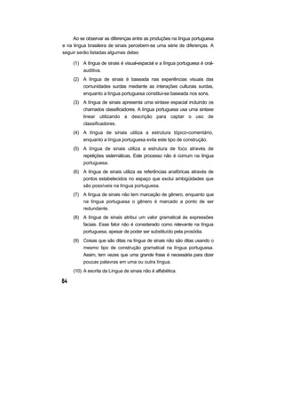 Ao se observar as diferenças entre as produções na língua portuguesa
e na língua brasileira de sinais percebem-se uma série de diferenças. A
seguir serão listadas algumas delas:
(1) A língua de sinais é visual-espacial e a língua portuguesa é oral-
auditiva.
(2) A língua de sinais é baseada nas experiências visuais das
comunidades surdas mediante as interações culturais surdas,
enquanto a língua portuguesa constitui-se baseada nos sons.
(3) A língua de sinais apresenta uma sintaxe espacial incluindo os
chamados classificadores. A língua portuguesa usa uma sintaxe
linear utilizando a descrição para captar o uso de
classificadores.
(4) A língua de sinais utiliza a estrutura tópico-comentário,
enquanto a língua portuguesa evita este tipo de construção.
(5) A língua de sinais utiliza a estrutura de foco através de
repetições sistemáticas. Este processo não é comum na língua
portuguesa.
(6) A língua de sinais utiliza as referências anafóricas através de
pontos estabelecidos no espaço que exclui ambigüidades que
são possíveis na língua portuguesa.
(7) A língua de sinais não tem marcação de gênero, enquanto que
na língua portuguesa o gênero é marcado a ponto de ser
redundante.
(8) A língua de sinais atribui um valor gramatical às expressões
faciais. Esse fator não é considerado como relevante na língua
portuguesa, apesar de poder ser substituído pela prosódia.
(9) Coisas que são ditas na língua de sinais não são ditas usando o
mesmo tipo de construção gramatical na língua portuguesa.
Assim, tem vezes que uma grande frase é necessária para dizer
poucas palavras em uma ou outra língua.
(10) A escrita da Língua de sinais não é alfabética.
 