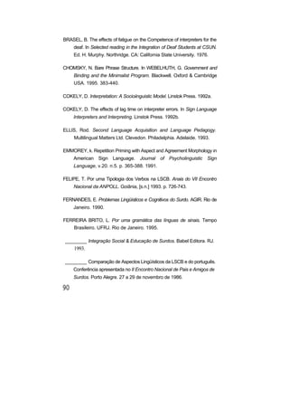 BRASEL, B. The effects of fatigue on the Competence of interpreters for the
deaf. In Selected reading in the Integration of Deaf Students at CSUN.
Ed. H. Murphy. Northridge. CA: California State University. 1976.
CHOMSKY, N. Bare Phrase Structure. In WEBELHUTH, G. Government and
Binding and the Minimalist Program. Blackwell. Oxford & Cambridge
USA. 1995. 383-440.
COKELY, D. Interpretation: A Socioiinguistic Model. Linstok Press. 1992a.
COKELY, D. The effects of lag time on interpreter errors. In Sign Language
Interpreters and Interpreting. Linstok Press. 1992b.
ELLIS, Rod. Second Language Acquisition and Language Pedagogy.
Multilingual Matters Ltd. Clevedon. Philadelphia. Adelaide. 1993.
EMMOREY, k. Repetition Priming with Aspect and Agreement Morphology in
American Sign Language. Journal of Psycholinguistic Sign
Language, v.20. n.5. p. 365-388. 1991.
FELIPE, T. Por uma Tipologia dos Verbos na LSCB. Anais do VII Encontro
Nacional da ANPOLL. Goiânia, [s.n.] 1993. p. 726-743.
FERNANDES, E. Problemas Lingüísticos e Cognitivos do Surdo. AGIR. Rio de
Janeiro. 1990.
FERREIRA BRITO, L. Por uma gramática das línguas de sinais. Tempo
Brasileiro. UFRJ. Rio de Janeiro. 1995.
________ Integração Social & Educação de Surdos. Babel Editora. RJ.
1993.
________ Comparação de Aspectos Lingüísticos da LSCB e do português.
Conferência apresentada no II Encontro Nacional de Pais e Amigos de
Surdos. Porto Alegre. 27 a 29 de novembro de 1986.
 