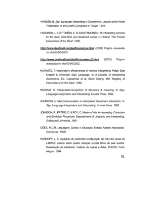 HANSEN, B. Sign Language Interpreting in Scandinavia. Lecture at the World
Federation of the Deaf's Congress in Tokyo. 1991.
HASSINEN, L, LEHTOMÂKI, E. & SAASTAMOINEN, M. Interpreting services
for the deaf, deaf-blind and deafened people in Finland. The Finnish
Assocation of the Deaf. 1990.
http://www.deafmall.net/deaflinx/edcoe.html (2002) Página acessada
no dia 03/06/2002.
http://www.deafmall.net/deaflinx/useterp2.html (2002) Página
acessada no dia 03/06/2002.
HURWITZ, T. Interpreter's effectiveness in reverse interpreting: Pidgin Sign
English & American Sign Language. In A Decade of interpreting
Awareness. Ed. Caccamise et al. Silver Spring. MD: Registry of
Interpreters for the Deaf. 1980.
INGRAM, R. Interpreters'recognition of Structure & meaning. In Sign
Language Interpreters and Interpreting. Linstok Press. 1992.
JOHNSON, k. Miscommunication in Interpreted classroom interaction. In
Sign Language Interpreters and Interpreting. Linstok Press. 1992.
JOHNSON, R., PATRIE, C. & ROY, C. Master of Arts in Interpreting: Curriculum
and Evolution Procedure. Departament of Linguistic and Interpreting.
Gallaudet University. 1991.
GÕES, M.C.R. Linguagem, Surdez e Educação. Editora Autores Associados.
Campinas. 1996.
KARNOPP, L. B. Aquisição do parâmetro configuração de mão dos sinais da
LIBRAS: estudo sobre quatro crianças surdas filhas de pais surdos.
Dissertação de Mestrado. Instituto de Letras e Artes. PUCRS. Porto
Alegre. 1994.
 