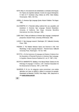 KATO, Mary A. Uma taxionomia de similaridades e contrastes entre linguas.
Em Tópicos de Lingüística Aplicada: 0 ensino de Linguas Estrangeiras.
H. Bohn & P. Vandresen (Org.) Editora da UFSC. Série Didática.
Florianópolis. 1988. (139-153).
LIDDELL, S. American Sign Language Syntax. Mouton Publisher. The Hague.
1980.
LILLO-MARTIN, D. C. Parameter setting: evidence from use, acquisition, and
breakdown in American Sign Language. Doctoral Dissertation.
University of California, San Diego. University Microfilms
International, Ann Arbor, Michigan. 1986.
LOEW, Ruth C. Roles and reference in American Sign Language: a development
perspective. Doctoral Thesis. University of Minnesota. 1984.
LUCAS, C. Sign language research. Washington, DC. Gallaudet University
Press. 1990.
PADDEN, C. The Relation Between Space and Grammar in ASL Verb
Morphology. In Sign Language Research - Theorical Issues. Gallaudet
University Press. Washington. 118-132. 1990.
PETITTO, L On the Autonomy of Language and Gesture: Evidence from
the Acquisition of Personal Pronoums in American Sign Language.
In Cognition. Elsevier Science Publisher B.V. vol. 27. 1987. (1-52).
PETITTO & MARENTETTE. Babbling in the Manual Mode: Evidence for the
Ontonegy of Language. In Science, v.251. American Association for
the Advancement of Science. 1991. p.1397-1556.
QUADROS, R. M. de. As categorias vazias pronominais: uma análise
alternativa com base na LIBRAS e reflexos no processo de aquisição.
Dissertação de Mestrado. PUCRS. Porto Alegre. 1995. (disponível no
site www.ronice.com.br)
 