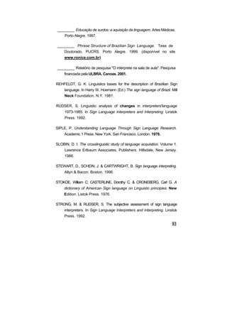________ Educação de surdos: a aquisição da linguagem. Artes Médicas.
Porto Alegre. 1997.
________ Phrase Structure of Brazilian Sign Language. Tese de
Doutorado. PUCRS. Porto Alegre. 1999. (disponível no site
www.ronice.com.br)
________ Relatório de pesquisa "O intérprete na sala de aula". Pesquisa
financiada pela ULBRA. Canoas. 2001.
REHFELDT, G. K. Linguistics bases for the description of Brazilian Sign
language. In Harry W. Hoemann (Ed.) The sign language of Brazil. Mill
Neck Foundation. N.Y. 1981.
RUDSER, S. Linguistic analysis of changes in interpreters'language
1973-1985. In Sign Language Interpreters and Interpreting. Linstok
Press. 1992.
SIPLE, P. Understanding Language Through Sign Language Research.
Academic 1 Press. New York. San Francisco. London. 1978.
SLOBIN, D. I. The crosslinguistic study of language acquisition. Volume 1.
Lawrence Erlbaum Associates, Publishers. Hillsdale, New Jersey.
1986.
STEWART, D., SCHEIN, J. & CARTWRIGHT, B. Sign language interpreting.
Allyn & Bacon. Boston. 1996.
STOKOE, William C; CASTERLINE, Dorothy C. & CRONEBERG, Carl G. A
dictionary of American Sign language on Linguistic principies. New
Edition. Listok Press. 1976.
STRONG, M. & RUDSER, S. The subjective assessment of sign language
interpreters. In Sign Language Interpreters and Interpreting. Linstok
Press. 1992.
 