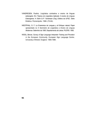 VANDRESEN, Paulino. Lingüística contrastiva e ensino de línguas
estrangeira. Em Tópicos de Lingüística Aplicada: 0 ensino de Línguas
Estrangeiras. H. Bohn & P. Vandresen (Org.) Editora da UFSC. Série
Didática. Florianópolis. 1988. (75-94).
WESTPHAL, G. F. La Ensenanza de Lenguas y el Enfoque natural. Paper
apresentado no II Seminário de Lingüística e Ensino de Línguas
Modernas. Setembro de 1995. Departamento de Letras. PUCRS. 1995.
WOOL, Bencie. Survey of Sign Language Interpreter Training and Provisiion
in the European Community. European Sign Language Centre.
University of Bristol. England. 1985-1986.
 
