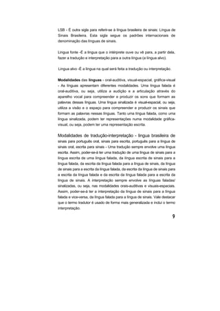 LSB - É outra sigla para referir-se à língua brasileira de sinais: Língua de
Sinais Brasileira. Esta sigla segue os padrões internacionais de
denominação das línguas de sinais.
Lingua fonte -É a lingua que o intérprete ouve ou vê para, a partir dela,
fazer a tradução e interpretação para a outra língua (a língua alvo).
Lingua alvo -É a lingua na qual será feita a tradução ou interpretação.
Modalidades das línguas - oral-auditiva, visual-espacial, gráfica-visual
- As línguas apresentam diferentes modalidades. Uma língua falada é
oral-auditiva, ou seja, utiliza a audição e a articulação através do
aparelho vocal para compreender e produzir os sons que formam as
palavras dessas línguas. Uma língua sinalizada é visual-espacial, ou seja,
utiliza a visão e o espaço para compreender e produzir os sinais que
formam as palavras nessas línguas. Tanto uma língua falada, como uma
língua sinalizada, podem ter representações numa modalidade gráfica-
visual, ou seja, podem ter uma representação escrita.
Modalidades de tradução-interpretação - lingua brasileira de
sinais para português oral, sinais para escrita, português para a língua de
sinais oral, escrita para sinais - Uma tradução sempre envolve uma língua
escrita. Assim, poder-se-á ter uma tradução de uma língua de sinais para a
língua escrita de uma língua falada, da língua escrita de sinais para a
língua falada, da escrita da língua falada para a língua de sinais, da língua
de sinais para a escrita da língua falada, da escrita da língua de sinais para
a escrita da língua falada e da escrita da língua falada para a escrita da
língua de sinais. A interpretação sempre envolve as línguas faladas/
sinalizadas, ou seja, nas modalidades orais-auditivas e visuais-espaciais.
Assim, poder-se-á ter a interpretação da língua de sinais para a língua
falada e vice-versa, da língua falada para a língua de sinais. Vale destacar
que o termo tradutor é usado de forma mais generalizada e inclui o termo
interpretação.
 