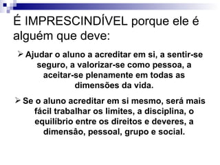 É IMPRESCINDÍVEL porque ele é alguém que deve: Ajudar o aluno a acreditar em si, a sentir-se seguro, a valorizar-se como pessoa, a aceitar-se plenamente em todas as dimensões da vida. Se o aluno acreditar em si mesmo, será mais fácil trabalhar os limites, a disciplina, o equilíbrio entre os direitos e deveres, a dimensâo, pessoal, grupo e social. 