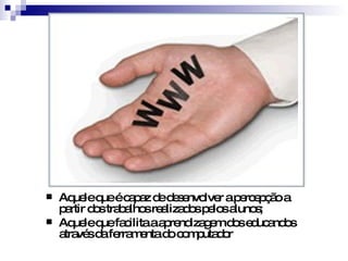 Aquele que é capaz de desenvolver a percepção a partir dos trabalhos realizados pelos alunos; Aquele que facilita a aprendizagem dos educandos através da ferramenta do computador 