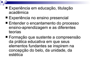 Experiência em educação, titulação acadêmica  Experiência no ensino presencial Entender o encantamento do processo ensino-aprendizagem e as diferentes teorias Formação que sustente a compreensão da prática educativa em que seus elementos fundantes se inspirem na concepção do belo, da unidade, da estética 