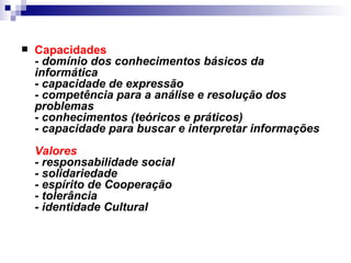 Capacidades  -  domínio dos conhecimentos básicos da informática - capacidade de expressão - competência para a análise e resolução dos problemas - conhecimentos (teóricos e práticos) - capacidade para buscar e interpretar informações Valores - responsabilidade social - solidariedade - espírito de Cooperação - tolerância - identidade Cultural 