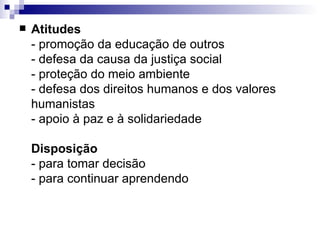 Atitudes - promoção da educação de outros - defesa da causa da justiça social - proteção do meio ambiente - defesa dos direitos humanos e dos valores  humanistas - apoio à paz e à solidariedade Disposição - para tomar decisão - para continuar aprendendo 
