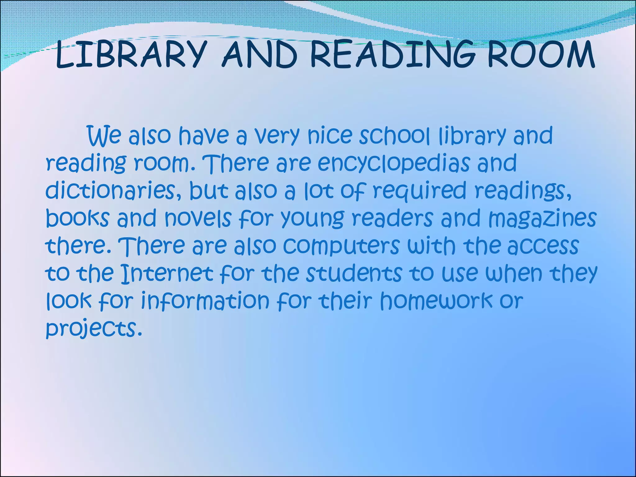 LIBRARY AND READING ROOM We also have a very nice school library and reading room. There are encyclopedias and dictionaries, but also a lot of required readings,  books and novels for young readers and magazines there. There are also computers with the access to the Internet for the students to use when they look for information for their homework or projects. 