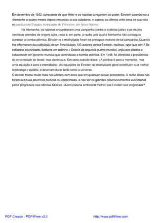 Em dezembro de 1932, consciente de que Hitler e os nazistas chegariam ao poder, Einstein abandonou a
Alemanha e quatro meses depois renunciou a sua cidadania, e passou os últimos vinte anos de sua vida
no Instituto de Estudos Avançados de Princeton, em Nova Pulôver.
Na Alemanha, os nazistas orquestraram uma campanha contra a «ciência judia» e os muitos
cientistas alemães de origem judia,- esta é, em parte, a razão pela qual a Alemanha não conseguiu
construir a bomba atômica. Einstein e a relatividade foram os principais motivos de tal campanha. Quando
lhe informaram da publicação de um livro titulado 100 autores contra Einstein, replicou: «por que cem? Se
estivesse equivocado, bastaria um sozinho.» Depois da segunda guerra mundial, urgiu aos aliados a
estabelecer um governo mundial que controlasse a bomba atômica. Em 1948, foi oferecida a presidência
do novo estado do Israel, mas declinou-a. Em certa ocasião disse: «A política é para o momento, mas
uma equação é para a eternidade». As equações de Einstein da relatividade geral constituem sua melhor
lembrança e epitáfio, e deveriam durar tanto como o universo.
O mundo trocou muito mais nos últimos cem anos que em qualquer século precedente. A razão disso não
foram as novas doutrinas políticas ou econômicas, a não ser os grandes desenvolvimentos auspiciados
pelos progressos nas ciências básicas. Quem poderia simbolizar melhor que Einstein tais progressos?
PDF Creator - PDF4Free v2.0 http://www.pdf4free.com
 