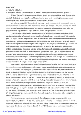 CAPÍTULO 2
A FORMA DO TEMPO
A relatividade geral de Einstein dá forma ao tempo. Como reconciliar isto com a teoria quântica?
O que é o tempo? É uma corrente que flui sem parar e leva nossos sonhos, como diz uma velha
canção? Ou é como uma via de ferrovia? Possivelmente tenha anéis e ramificações, e possa seguir
avançando e, ainda assim, retornar a alguma estação anterior da linha.
Um autor do século XIX, Charles Lamb, escreveu: «Nada me produz tanta perplexidade como o
tempo e o espaço. E entretanto, nada me preocupa menos que o tempo e o espaço, já que nunca penso
neles». A maioria de nós não se preocupa com o tempo e o espaço, seja o que seja,- mas todos nos
perguntamos em alguma ocasião o que é o tempo, como começou e aonde nos leva.
Qualquer teoria científica séria, sobre o tempo ou qualquer outro conceito, deveria em minha
opinião estar apoiada na forma mais operativa de filosofia da ciência: a perspectiva positivista proposta
pelo Karl Popper e outros. Segundo esta forma de pensar, uma teoria científica é um modelo matemático
que descreve e codifica as observações que realizamos. Uma boa teoria descreverá um amplo domínio
de fenômenos a partir de uns poucos postulados singelos, e efetuará predições definidas que poderão ser
submetidas a prova. Se as predições concordarem com as observações, a teoria sobrevive à prova,
embora nunca se possa demonstrar que seja correta. Contrariamente, se as observações diferirem das
predições, devemos descartar ou modificar a teoria. (No mínimo, isto é o que se supõe que ocorre. Na
prática, a gente questiona freqüentemente a precisão das observações, a confiabilidade e o aspecto
moral dos que as realizaram). Se adotarmos a perspectiva positivista, como eu faço, não podemos dizer o
que é realmente o tempo. Tudo o que podemos fazer é descrever o que vimos que constitui um excelente
modelo matemático do tempo e dizer a que predições conduz.
Isaac Newton nos proporcionou o primeiro modelo matemático para o tempo e o espaço em seus
Principia Mathematica, publicados em 1687. Newton ocupou a cadeira Louisiana de Cambridge que eu
ocupo na atualidade, embora naquela época não funcionava eletronicamente. No modelo de Newton, o
tempo e o espaço constituíam um fundo sobre o qual se produziam os sucessivos, mas que não era
afetado por eles. O tempo estava separado do espaço e era considerado como uma linha reta, ou uma
via de trem, infinita em ambas as direções. O próprio tempo era considerado eterno, no sentido de que
sempre tinha existido e seguiria existindo sempre. Muita gente acreditava que o universo físico tinha sido
criado mais ou menos no estado presente faz tão somente uns poucos milhares de anos. Isto
desconcertava alguns filósofos, como o pensador alemão Immanuel Kant. Se em efeito o universo tinha
sido criado, por que se esperou tanto até a criação? Por outro lado, se o universo tinha existido sempre,
por que já não ocorrera tudo o que tinha que ocorrer, quer dizer, por que a história não tinha terminado
já? Em particular, por que o universo não tinha alcançado o equilíbrio térmico, com todas suas partes à
mesma temperatura?
Kant denominou este problema «antinomia da razão pura», porque parecia constituir uma
contradição lógica, não tinha solução. Mas, resultava uma contradição só dentro do contexto do modelo
matemático newtoniano, em que o tempo era uma linha infinita, independente do que estivesse ocorrendo
no universo. Entretanto, como vimos no Capítulo 1, em 1915 Einstein propôs um modelo matemático
PDF Creator - PDF4Free v2.0 http://www.pdf4free.com
 