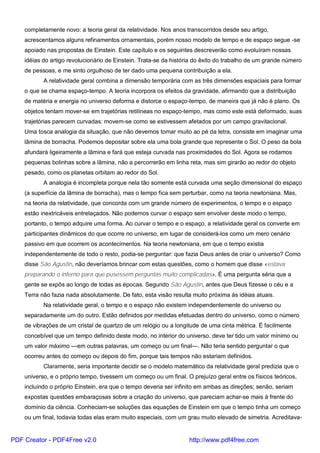 completamente novo: a teoria geral da relatividade. Nos anos transcorridos desde seu artigo,
acrescentamos alguns refinamentos ornamentais, porém nosso modelo de tempo e de espaço segue -se
apoiado nas propostas de Einstein. Este capítulo e os seguintes descreverão como evoluíram nossas
idéias do artigo revolucionário de Einstein. Trata-se da história do êxito do trabalho de um grande número
de pessoas, e me sinto orgulhoso de ter dado uma pequena contribuição a ela.
A relatividade geral combina a dimensão temporária com as três dimensões espaciais para formar
o que se chama espaço-tempo. A teoria incorpora os efeitos da gravidade, afirmando que a distribuição
de matéria e energia no universo deforma e distorce o espaço-tempo, de maneira que já não é plano. Os
objetos tentam mover-se em trajetórias retilíneas no espaço-tempo, mas como este está deformado, suas
trajetórias parecem curvadas: movem-se como se estivessem afetados por um campo gravitacional.
Uma tosca analogia da situação, que não devemos tomar muito ao pé da letra, consiste em imaginar uma
lâmina de borracha. Podemos depositar sobre ela uma bola grande que represente o Sol. O peso da bola
afundará ligeiramente a lâmina e fará que esteja curvada nas proximidades do Sol. Agora se rodamos
pequenas bolinhas sobre a lâmina, não a percorrerão em linha reta, mas sim girarão ao redor do objeto
pesado, como os planetas orbitam ao redor do Sol.
A analogia é incompleta porque nela tão somente está curvada uma seção dimensional do espaço
(a superfície da lâmina de borracha), mas o tempo fica sem perturbar, como na teoria newtoniana. Mas,
na teoria da relatividade, que concorda com um grande número de experimentos, o tempo e o espaço
estão inextricáveis entrelaçados. Não podemos curvar o espaço sem envolver deste modo o tempo,
portanto, o tempo adquire uma forma. Ao curvar o tempo e o espaço, a relatividade geral os converte em
participantes dinâmicos do que ocorre no universo, em lugar de considerá-los como um mero cenário
passivo em que ocorrem os acontecimentos. Na teoria newtoniana, em que o tempo existia
independentemente de todo o resto, podia-se perguntar: que fazia Deus antes de criar o universo? Como
disse São Agustin, não deveríamos brincar com estas questões, como o homem que disse «estava
preparando o inferno para que pusessem perguntas muito complicadas». É uma pergunta séria que a
gente se expôs ao longo de todas as épocas. Segundo São Agustin, antes que Deus fizesse o céu e a
Terra não fazia nada absolutamente. De fato, esta visão resulta muito próxima às idéias atuais.
Na relatividade geral, o tempo e o espaço não existem independentemente do universo ou
separadamente um do outro. Estão definidos por medidas efetuadas dentro do universo, como o número
de vibrações de um cristal de quartzo de um relógio ou a longitude de uma cinta métrica. É facilmente
concebível que um tempo definido deste modo, no interior do universo, deve ter tido um valor mínimo ou
um valor máximo —em outras palavras, um começo ou um final—. Não teria sentido perguntar o que
ocorreu antes do começo ou depois do fim, porque tais tempos não estariam definidos.
Claramente, seria importante decidir se o modelo matemático da relatividade geral predizia que o
universo, e o próprio tempo, tivessem um começo ou um final. O prejuízo geral entre os físicos teóricos,
incluindo o próprio Einstein, era que o tempo deveria ser infinito em ambas as direções; senão, seriam
expostas questões embaraçosas sobre a criação do universo, que pareciam achar-se mais à frente do
domínio da ciência. Conheciam-se soluções das equações de Einstein em que o tempo tinha um começo
ou um final, todavia todas elas eram muito especiais, com um grau muito elevado de simetria. Acreditava-
PDF Creator - PDF4Free v2.0 http://www.pdf4free.com
 
