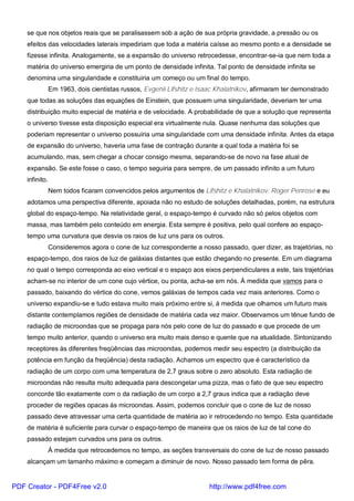 se que nos objetos reais que se paralisassem sob a ação de sua própria gravidade, a pressão ou os
efeitos das velocidades laterais impediriam que toda a matéria caísse ao mesmo ponto e a densidade se
fizesse infinita. Analogamente, se a expansão do universo retrocedesse, encontrar-se-ia que nem toda a
matéria do universo emergiria de um ponto de densidade infinita. Tal ponto de densidade infinita se
denomina uma singularidade e constituiria um começo ou um final do tempo.
Em 1963, dois cientistas russos, Evgenii Lifshitz e Isaac Khalatnikov, afirmaram ter demonstrado
que todas as soluções das equações de Einstein, que possuem uma singularidade, deveriam ter uma
distribuição muito especial de matéria e de velocidade. A probabilidade de que a solução que representa
o universo tivesse esta disposição especial era virtualmente nula. Quase nenhuma das soluções que
poderiam representar o universo possuiria uma singularidade com uma densidade infinita. Antes da etapa
de expansão do universo, haveria uma fase de contração durante a qual toda a matéria foi se
acumulando, mas, sem chegar a chocar consigo mesma, separando-se de novo na fase atual de
expansão. Se este fosse o caso, o tempo seguiria para sempre, de um passado infinito a um futuro
infinito.
Nem todos ficaram convencidos pelos argumentos de Lifshitz e Khalatnikov. Roger Penrose e eu
adotamos uma perspectiva diferente, apoiada não no estudo de soluções detalhadas, porém, na estrutura
global do espaço-tempo. Na relatividade geral, o espaço-tempo é curvado não só pelos objetos com
massa, mas também pelo conteúdo em energia. Esta sempre é positiva, pelo qual confere ao espaço-
tempo uma curvatura que desvia os raios de luz uns para os outros.
Consideremos agora o cone de luz correspondente a nosso passado, quer dizer, as trajetórias, no
espaço-tempo, dos raios de luz de galáxias distantes que estão chegando no presente. Em um diagrama
no qual o tempo corresponda ao eixo vertical e o espaço aos eixos perpendiculares a este, tais trajetórias
acham-se no interior de um cone cujo vértice, ou ponta, acha-se em nós. À medida que vamos para o
passado, baixando do vértice do cone, vemos galáxias de tempos cada vez mais anteriores. Como o
universo expandiu-se e tudo estava muito mais próximo entre si, à medida que olhamos um futuro mais
distante contemplamos regiões de densidade de matéria cada vez maior. Observamos um tênue fundo de
radiação de microondas que se propaga para nós pelo cone de luz do passado e que procede de um
tempo muito anterior, quando o universo era muito mais denso e quente que na atualidade. Sintonizando
receptores às diferentes freqüências das microondas, podemos medir seu espectro (a distribuição da
potência em função da freqüência) desta radiação. Achamos um espectro que é característico da
radiação de um corpo com uma temperatura de 2,7 graus sobre o zero absoluto. Esta radiação de
microondas não resulta muito adequada para descongelar uma pizza, mas o fato de que seu espectro
concorde tão exatamente com o da radiação de um corpo a 2,7 graus indica que a radiação deve
proceder de regiões opacas às microondas. Assim, podemos concluir que o cone de luz de nosso
passado deve atravessar uma certa quantidade de matéria ao ir retrocedendo no tempo. Esta quantidade
de matéria é suficiente para curvar o espaço-tempo de maneira que os raios de luz de tal cone do
passado estejam curvados uns para os outros.
À medida que retrocedemos no tempo, as seções transversais do cone de luz de nosso passado
alcançam um tamanho máximo e começam a diminuir de novo. Nosso passado tem forma de pêra.
PDF Creator - PDF4Free v2.0 http://www.pdf4free.com
 
