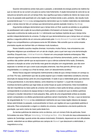 Quando retrocedemos ainda mais para o passado, a densidade de energia positiva da matéria faz
que os raios de luz se curvem uns para os outros mais fortemente. A seção transversal do cone de luz se
reduzirá ao tamanho zero em um tempo finito. Isso significa que toda a matéria do interior de nosso cone
de luz do passado está apanhado em uma região cuja fronteira tende a zero, portanto, não resulta muito
surpreendente que Penrose e eu conseguíssemos demonstrar que no modelo matemático da relatividade
geral, o tempo deve ter tido um começo que denominamos grande explosão inicial ou Big Bang).
Argumentos análogos demonstram que o tempo teria um final, quando as estrelas ou as galáxias
se paralisassem sob a ação de sua própria gravidade e formassem um buraco negro. Tínhamos
esquivado a antinomia da razão pura de Kant eliminando sua hipótese implícita de que o tempo tinha
sentido independentemente do universo. O artigo em que demonstrávamos que o tempo teve um começo
ganhou o segundo prêmio de um concurso patrocinado pela Gravity Research Foundation em 1968, e
Roger e eu compartilhamos a principesca soma de 300 dólares. Não acredito que os outros ensaios
premiados aquele ano tenham tido um interesse muito duradouro.
Nosso trabalho suscitou reações diversas: incomodou muitos físicos, mas entusiasmou aos
dirigentes religiosos que acreditavam em um ato de criação, para o qual viam aqui uma demonstração
científica. Enquanto isso, Lifshitz e Khalatnikov ficaram em uma posição bastante embaraçosa. Não
achavam argumentos contra os teoremas matemáticos que tínhamos demonstrado, porém, no sistema
soviético não podiam admitir que se equivocaram e que a ciência ocidental tinha razão. Entretanto,
salvaram a situação ao achar uma família mais geral de soluções com singularidade, que não eram
especiais no sentido em que o eram suas soluções anteriores. Isso lhes permitiu afirmar que as
singularidades, e o começo ou o final do tempo, eram um descobrimento soviético.
Muitos físicos seguiam rechaçando instintivamente a idéia de que o tempo tivesse um começo ou
um final. Por isso, sublinharam que não se podia esperar que o modelo matemático constituíra uma boa
descrição do espaço-tempo perto de uma singularidade. A razão é que a relatividade geral, que descreve
a força gravitacional, é uma teoria clássica, como dissemos no Capítulo 1, a qual não incorpora a
incerteza da teoria quântica que rege todas as outras forças as quais conhecemos. Esta inconsistência
não tem importância na maior parte do universo nem durante a maior parte do tempo, porque a escala
correspondente à curvatura do espaço-tempo é muito grande e a escala em que os efeitos quânticos
começam a resultar relevantes é muito pequena. Mas, perto de uma singularidade ambas as escalas
seriam comparáveis e os efeitos gravitacionais quânticos seriam importantes. Por isso, o que os teoremas
de singularidade de Penrose e meu estabeleciam realmente era que nossa região clássica de espaço-
tempo está limitada no passado, e provavelmente no futuro, por regiões em que a gravidade quântica é
relevante. Para compreender a origem e o destino do universo, necessitamos uma teoria quântica da
gravitação, que será o tema da maior parte deste livro.
As teorias quânticas de sistemas como os átomos, com um número finito de partículas, foram
formuladas nos anos 1920 por Heisenberg, Schrödinger e Dirac. (Dirac foi outro de meus antecessores na
cadeira de Cambridge, quando ainda não estava motorizada). Entretanto, deparavam-se com dificuldades
quando estendiam-se as idéias quânticas aos campos de Maxwell, que descrevem a eletricidade, o
magnetismo e a luz.
PDF Creator - PDF4Free v2.0 http://www.pdf4free.com
 