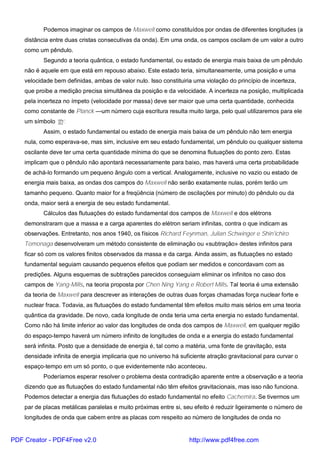 Podemos imaginar os campos de Maxwell como constituídos por ondas de diferentes longitudes (a
distância entre duas cristas consecutivas da onda). Em uma onda, os campos oscilam de um valor a outro
como um pêndulo.
Segundo a teoria quântica, o estado fundamental, ou estado de energia mais baixa de um pêndulo
não é aquele em que está em repouso abaixo. Este estado teria, simultaneamente, uma posição e uma
velocidade bem definidas, ambas de valor nulo. Isso constituiria uma violação do princípio de incerteza,
que proibe a medição precisa simultânea da posição e da velocidade. A incerteza na posição, multiplicada
pela incerteza no ímpeto (velocidade por massa) deve ser maior que uma certa quantidade, conhecida
como constante de Planck —um número cuja escritura resulta muito larga, pelo qual utilizaremos para ele
um símbolo ‘th’.
Assim, o estado fundamental ou estado de energia mais baixa de um pêndulo não tem energia
nula, como esperava-se, mas sim, inclusive em seu estado fundamental, um pêndulo ou qualquer sistema
oscilante deve ter uma certa quantidade mínima do que se denomina flutuações do ponto zero. Estas
implicam que o pêndulo não apontará necessariamente para baixo, mas haverá uma certa probabilidade
de achá-lo formando um pequeno ângulo com a vertical. Analogamente, inclusive no vazio ou estado de
energia mais baixa, as ondas dos campos do Maxwell não serão exatamente nulas, porém terão um
tamanho pequeno. Quanto maior for a freqüência (número de oscilações por minuto) do pêndulo ou da
onda, maior será a energia de seu estado fundamental.
Cálculos das flutuações do estado fundamental dos campos de Maxwell e dos elétrons
demonstraram que a massa e a carga aparentes do elétron seriam infinitas, contra o que indicam as
observações. Entretanto, nos anos 1940, os físicos Richard Feynman, Julian Schwinger e Shin'ichiro
Tomonaga desenvolveram um método consistente de eliminação ou «subtração» destes infinitos para
ficar só com os valores finitos observados da massa e da carga. Ainda assim, as flutuações no estado
fundamental seguiam causando pequenos efeitos que podiam ser medidos e concordavam com as
predições. Alguns esquemas de subtrações parecidos conseguiam eliminar os infinitos no caso dos
campos de Yang-Mills, na teoria proposta por Chen Ning Yang e Robert Mills. Tal teoria é uma extensão
da teoria de Maxwell para descrever as interações de outras duas forças chamadas força nuclear forte e
nuclear fraca. Todavia, as flutuações do estado fundamental têm efeitos muito mais sérios em uma teoria
quântica da gravidade. De novo, cada longitude de onda teria uma certa energia no estado fundamental.
Como não há limite inferior ao valor das longitudes de onda dos campos de Maxwell, em qualquer região
do espaço-tempo haverá um número infinito de longitudes de onda e a energia do estado fundamental
será infinita. Posto que a densidade de energia é, tal como a matéria, uma fonte de gravitação, esta
densidade infinita de energia implicaria que no universo há suficiente atração gravitacional para curvar o
espaço-tempo em um só ponto, o que evidentemente não aconteceu.
Poderíamos esperar resolver o problema desta contradição aparente entre a observação e a teoria
dizendo que as flutuações do estado fundamental não têm efeitos gravitacionais, mas isso não funciona.
Podemos detectar a energia das flutuações do estado fundamental no efeito Cachemira. Se tivermos um
par de placas metálicas paralelas e muito próximas entre si, seu efeito é reduzir ligeiramente o número de
longitudes de onda que cabem entre as placas com respeito ao número de longitudes de onda no
PDF Creator - PDF4Free v2.0 http://www.pdf4free.com
 