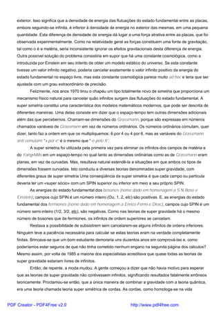 exterior. Isso significa que a densidade de energia das flutuações do estado fundamental entre as placas,
embora seguindo-se infinita, é inferior à densidade de energia no exterior das mesmas, em uma pequena
quantidade. Esta diferença de densidade de energia dá lugar a uma força atrativa entre as placas, que foi
observada experimentalmente. Como na relatividade geral as forças constituem uma fonte de gravitação,
tal como o é a matéria, seria inconsistente ignorar os efeitos gravitacionais desta diferença de energia.
Outra possível solução do problema consistiria em supor que há uma constante cosmológica, como a
introduzida por Einstein em seu intento de obter um modelo estático do universo. Se esta constante
tivesse um valor infinito negativo, poderia cancelar exatamente o valor infinito positivo da energia do
estado fundamental no espaço livre, mas esta constante cosmológica parece muito ad hoc e teria que ser
ajustada com um grau extraordinário de precisão.
Felizmente, nos anos 1970 tirou o chapéu um tipo totalmente novo de simetria que proporciona um
mecanismo físico natural para cancelar quão infinitos surgem das flutuações do estado fundamental. A
super simetria constitui uma característica dos modelos matemáticos modernos, que pode ser descrita de
diferentes maneiras. Uma delas consiste em dizer que o espaço-tempo tem outras dimensões adicionais
além das que percebemos. Chamam-se dimensões do Grassmann, porque são expressas em números
chamados variáveis de Grassmann em vez de números ordinários. Os números ordinários comutam, quer
dizer, tanto faz a ordem em que os multipliquemos: 6 por 4 ou 4 por 6, mas as variáveis do Grassmann
anti comutam: “x por e” é o mesmo que “-e pelo X”.
A super simetria foi utilizada pela primeira vez para eliminar os infinitos dos campos de matéria e
do Yang-Mills em um espaço-tempo no qual tanto as dimensões ordinárias como as de Grassmann eram
planas, em vez de curvadas. Mas, resultava natural estendê-la a situações em que ambos os tipos de
dimensões fossem curvadas. Isto conduziu a diversas teorias denominadas super gravidade, com
diferentes graus de super simetria Uma conseqüência da super simetria é que cada campo ou partícula
deveria ter um «super sócio» com um SPIN superior ou inferior em meio a seu próprio SPIN.
As energias do estado fundamental dos bosones (nome dado em homenagem a S.N.Bose e
Einstein), campos cujo SPIN é um número inteiro (Ou, 1, 2, etc) são positivas. E, as energias do estado
fundamental dos fermiones (nome dado em homenagem a Enrico Fermi e Dirac), campos cujo SPIN é um
número semi-inteiro (1/2, 3/2, etc), são negativas. Como nas teorias de super gravidade há o mesmo
número de bosones que de fermiones, os infinitos de ordem superiores se cancelam.
Restava a possibilidade de subsistirem sem cancelarem-se alguns infinitos de ordens inferiores.
Ninguém teve a paciência necessária para calcular se estas teorias eram na verdade completamente
finitas. Brincava-se que um bom estudante demoraria uns duzentos anos em comprová-las e, como
poderíamos estar seguros de que não tinha cometido nenhum engano na segunda página dos cálculos?
Mesmo assim, por volta de 1985 a maioria dos especialistas acreditava que quase todas as teorias de
super gravidade estariam livres de infinitos.
Então, de repente, a moda mudou. A gente começou a dizer que não havia motivo para esperar
que as teorias de super gravidade não contivessem infinitos, significando resultados fatalmente errôneos
teoricamente. Proclamou-se então, que a única maneira de combinar a gravidade com a teoria quântica,
era uma teoria chamada teoria super simétrica de cordas. As cordas, como homologa-se na vida
PDF Creator - PDF4Free v2.0 http://www.pdf4free.com
 