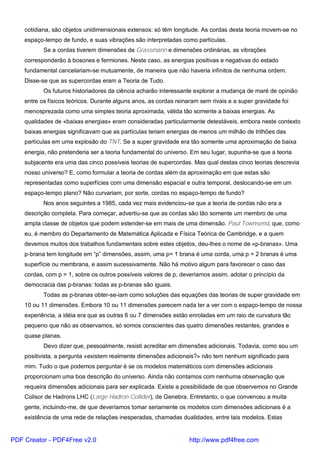 cotidiana, são objetos unidimensionais extensos: só têm longitude. As cordas desta teoria movem-se no
espaço-tempo de fundo, e suas vibrações são interpretadas como partículas.
Se a cordas tiverem dimensões de Grassmann e dimensões ordinárias, as vibrações
corresponderão à bosones e fermiones. Neste caso, as energias positivas e negativas do estado
fundamental cancelariam-se mutuamente, de maneira que não haveria infinitos de nenhuma ordem.
Disse-se que as supercordas eram a Teoria de Tudo.
Os futuros historiadores da ciência acharão interessante explorar a mudança de maré de opinião
entre os físicos teóricos. Durante alguns anos, as cordas reinaram sem rivais e a super gravidade foi
menosprezada como uma simples teoria aproximada, válida tão somente a baixas energias. As
qualidades de «baixas energias» eram consideradas particularmente detestáveis, embora neste contexto
baixas energias significavam que as partículas teriam energias de menos um milhão de trilhões das
partículas em uma explosão do TNT. Se a super gravidade era tão somente uma aproximação de baixa
energia, não pretenderia ser a teoria fundamental do universo. Em seu lugar, supunha-se que a teoria
subjacente era uma das cinco possíveis teorias de supercordas. Mas qual destas cinco teorias descrevia
nosso universo? E, como formular a teoria de cordas além da aproximação em que estas são
representadas como superfícies com uma dimensão espacial e outra temporal, deslocando-se em um
espaço-tempo plano? Não curvariam, por sorte, cordas no espaço-tempo de fundo?
Nos anos seguintes a 1985, cada vez mais evidenciou-se que a teoria de cordas não era a
descrição completa. Para começar, advertiu-se que as cordas são tão somente um membro de uma
ampla classe de objetos que podem estender-se em mais de uma dimensão. Paul Townsend, que, como
eu, é membro do Departamento de Matemática Aplicada e Física Teórica de Cambridge, e a quem
devemos muitos dos trabalhos fundamentais sobre estes objetos, deu-lhes o nome de «p-branas». Uma
p-brana tem longitude em “p” dimensões, assim, uma p= 1 brana é uma corda, uma p = 2 branas é uma
superfície ou membrana, e assim sucessivamente. Não há motivo algum para favorecer o caso das
cordas, com p = 1, sobre os outros possíveis valores de p, deveríamos assim, adotar o princípio da
democracia das p-branas: todas as p-branas são iguais.
Todas as p-branas obter-se-iam como soluções das equações das teorias de super gravidade em
10 ou 11 dimensões. Embora 10 ou 11 dimensões parecem nada ter a ver com o espaço-tempo de nossa
experiência, a idéia era que as outras 6 ou 7 dimensões estão enroladas em um raio de curvatura tão
pequeno que não as observamos, só somos conscientes das quatro dimensões restantes, grandes e
quase planas.
Devo dizer que, pessoalmente, resisti acreditar em dimensões adicionais. Todavia, como sou um
positivista, a pergunta «existem realmente dimensões adicionais?» não tem nenhum significado para
mim. Tudo o que podemos perguntar é se os modelos matemáticos com dimensões adicionais
proporcionam uma boa descrição do universo. Ainda não contamos com nenhuma observação que
requeira dimensões adicionais para ser explicada. Existe a possibilidade de que observemos no Grande
Colisor de Hadrons LHC (Large Hadron Collider), de Genebra. Entretanto, o que convenceu a muita
gente, incluindo-me, de que deveríamos tomar seriamente os modelos com dimensões adicionais é a
existência de uma rede de relações inesperadas, chamadas dualidades, entre tais modelos. Estas
PDF Creator - PDF4Free v2.0 http://www.pdf4free.com
 