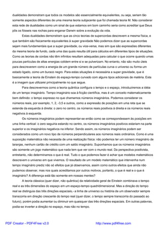 dualidades demonstram que todos os modelos são essencialmente equivalentes, ou seja, seriam tão
somente aspectos diferentes de uma mesma teoria subjacente que foi chamada teoria M. Não considerar
esta rede de dualidades como um sinal de que estamos em bom caminho seria como acreditar que Deus
pôs os fósseis nas rochas para enganar Darwin sobre a evolução da vida.
Estas dualidades demonstram que as cinco teorias de supercordas descrevem a mesma física, e
que também são fisicamente equivalentes à super gravidade Não podemos dizer que as supercordas
sejam mais fundamentais que a super gravidade, ou vice-versa, mas sim que são expressões diferentes
da mesma teoria de fundo, cada uma das quais resulta útil para cálculos em diferentes tipos de situações.
Como as teorias de cordas não têm infinitos resultam adequadas para calcular o que ocorre quando umas
poucas partículas de altas energias colidem entre si e se pulverizam. No entanto, não são muito úteis
para descreverem como a energia de um grande número de partículas curva o universo ou forma um
estado ligado, como um buraco negro. Para estas situações é necessária a super gravidade, que é
basicamente a teoria de Einstein do espaço-tempo curvado com alguns tipos adicionais de matéria. Esta
é a imagem que utilizarei principalmente no que segue.
Para descrevermos como a teoria quântica configura o tempo e o espaço, introduziremos a idéia
de um tempo imaginário. Tempo imaginário soa à ficção científica, mas é um conceito matematicamente
bem definido: o tempo expresso no que chamamos números imaginários. Podemos considerar os
números reais, por exemplo, 1, 2, -3,5 e outros, como a expressão de posições em uma reta que se
estende da esquerda à direita: o zero no centro, os números reais positivos à direita e os números reais
negativos à esquerda.
Os números imaginários podem representar-se então como se correspondessem às posições em
uma linha vertical: o zero seguiria estando no centro, os números imaginários positivos estariam na parte
superior e os imaginários negativos na inferior. Sendo assim, os números imaginários podem ser
considerados como um novo tipo de números perpendiculares aos números reais ordinários. Como é uma
suposição matemática não necessita de uma realização física: não podemos ter um número imaginário de
laranjas, nenhum cartão de crédito com um saldo imaginário. Suponhamos que os números imaginários
são somente um jogo matemático que nada tem que ver com o mundo real. Da perspectiva positivista,
entretanto, não determinamos o que é real. Tudo o que podemos fazer é achar que modelos matemáticos
descrevem o universo em que vivemos. O resultado de um modelo matemático que intervenha num
tempo imaginário prediz não só efeitos que já observamos, assim como outros efeitos que ainda não
pudemos observar, mas nos quais acreditamos por outros motivos, portanto, o que é real e o que é
imaginário? A diferença está tão somente em nossas mentes?
A teoria clássica (quer dizer, não quântica) da relatividade geral de Einstein combinava o tempo
real e as três dimensões do espaço em um espaço-tempo quadridimensional. Mas a direção do tempo
real se distinguia das três direções espaciais,- a linha de universo ou história de um observador sempre
transcorria em direção crescente do tempo real (quer dizer, o tempo sempre transcorria do passado ao
futuro), porém podia aumentar ou diminuir em quaisquer das três direções espaciais. Em outras palavras,
podia-se inverter a direção no espaço, mas não no tempo.
PDF Creator - PDF4Free v2.0 http://www.pdf4free.com
 
