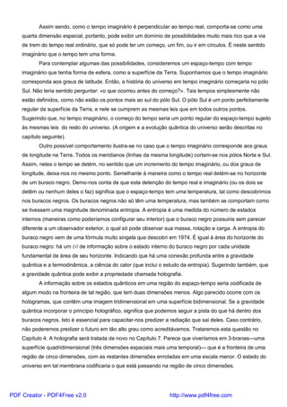 Assim sendo, como o tempo imaginário é perpendicular ao tempo real, comporta-se como uma
quarta dimensão espacial, portanto, pode exibir um domínio de possibilidades muito mais rico que a via
de trem do tempo real ordinário, que só pode ter um começo, um fim, ou ir em círculos. É neste sentido
imaginário que o tempo tem uma forma.
Para contemplar algumas das possibilidades, consideremos um espaço-tempo com tempo
imaginário que tenha forma de esfera, como a superfície da Terra. Suponhamos que o tempo imaginário
corresponda aos graus de latitude. Então, a história do universo em tempo imaginário começaria no pólo
Sul. Não teria sentido perguntar: «o que ocorreu antes do começo?». Tais tempos simplesmente não
estão definidos, como não estão os pontos mais ao sul do pólo Sul. O pólo Sul é um ponto perfeitamente
regular da superfície da Terra, e nele se cumprem as mesmas leis que em todos outros pontos.
Sugerindo que, no tempo imaginário, o começo do tempo seria um ponto regular do espaço-tempo sujeito
às mesmas leis do resto do universo. (A origem e a evolução quântica do universo serão descritas no
capítulo seguinte).
Outro possível comportamento ilustra-se no caso que o tempo imaginário corresponde aos graus
de longitude na Terra. Todos os meridianos (linhas da mesma longitude) cortam-se nos pólos Norte e Sul.
Assim, neles o tempo se detém, no sentido que um incremento do tempo imaginário, ou dos graus de
longitude, deixa-nos no mesmo ponto. Semelhante à maneira como o tempo real detém-se no horizonte
de um buraco negro. Demo-nos conta de que esta detenção do tempo real e imaginário (ou os dois se
detêm ou nenhum deles o faz) significa que o espaço-tempo tem uma temperatura, tal como descobrimos
nos buracos negros. Os buracos negros não só têm uma temperatura, mas também se comportam como
se tivessem uma magnitude denominada entropia. A entropia é uma medida do número de estados
internos (maneiras como poderíamos configurar seu interior) que o buraco negro possuiria sem parecer
diferente a um observador exterior, o qual só pode observar sua massa, rotação e carga. A entropia do
buraco negro vem de uma fórmula muito singela que descobri em 1974. É igual à área do horizonte do
buraco negro: há um bit de informação sobre o estado interno do buraco negro por cada unidade
fundamental de área de seu horizonte. Indicando que há uma conexão profunda entre a gravidade
quântica e a termodinâmica, a ciência do calor (que inclui o estudo da entropia). Sugerindo também, que
a gravidade quântica pode exibir a propriedade chamada holografia.
A informação sobre os estados quânticos em uma região do espaço-tempo seria codificada de
algum modo na fronteira de tal região, que tem duas dimensões menos. Algo parecido ocorre com os
hologramas, que contêm uma imagem tridimensional em uma superfície bidimensional. Se a gravidade
quântica incorporar o princípio holográfico, significa que podemos seguir a pista do que há dentro dos
buracos negros. Isto é essencial para capacitar-nos predizer a radiação que sai deles. Caso contrário,
não poderemos predizer o futuro em tão alto grau como acreditávamos. Trataremos esta questão no
Capítulo 4. A holografia será tratada de novo no Capítulo 7. Parece que viveríamos em 3-branas—uma
superfície quadridimensional (três dimensões espaciais mais uma temporal)— que é a fronteira de uma
região de cinco dimensões, com as restantes dimensões enroladas em uma escala menor. O estado do
universo em tal membrana codificaria o que está passando na região de cinco dimensões.
PDF Creator - PDF4Free v2.0 http://www.pdf4free.com
 