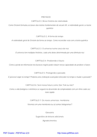 PREFÁCIO
CAPÍTULO I: Breve história da relatividade.
Como Einstein formulou as bases das teorias fundamentais do século XX: a relatividade geral e a teoria
quântica
CAPÍTULO 2: A forma do tempo
A relatividade geral de Einstein da forma ao tempo. Como reconciliar esta com a teoria quântica
CAPÍTULO 3: O universo numa casca de noz
O universo tem múltiplas histórias, cada uma delas determinada por uma diminuta noz
CAPÍTULO 4: Predizendo o futuro
Como a perda de informacão nos buracos negros pode reduzir nossa capacidade de predizer o futuro.
CAPÍTULO 5: Protegendo o passado
É possível viajar no tempo? Poderia uma civilização avançada retroceder no tempo e mudar o passado?
CAPÍTULO 6: Será nosso futuro como Star Trek ou não?
Como a vida biológica e eletrônica se seguirá no desenrolar da complexidade com um ritmo cada vez
mais rápido
CAPÍTULO 7: Os novos universos: membrana
Vivemos em uma membrana ou só somos hologramas?
Glossário
Sugestões de leituras adicionais
Agradecimentos
PDF Creator - PDF4Free v2.0 http://www.pdf4free.com
 