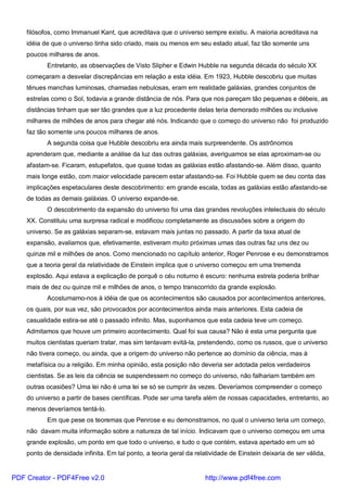 filósofos, como Immanuel Kant, que acreditava que o universo sempre existiu. A maioria acreditava na
idéia de que o universo tinha sido criado, mais ou menos em seu estado atual, faz tão somente uns
poucos milhares de anos.
Entretanto, as observações de Visto Slipher e Edwin Hubble na segunda década do século XX
começaram a desvelar discrepâncias em relação a esta idéia. Em 1923, Hubble descobriu que muitas
tênues manchas luminosas, chamadas nebulosas, eram em realidade galáxias, grandes conjuntos de
estrelas como o Sol, todavia a grande distância de nós. Para que nos pareçam tão pequenas e débeis, as
distâncias tinham que ser tão grandes que a luz procedente delas teria demorado milhões ou inclusive
milhares de milhões de anos para chegar até nós. Indicando que o começo do universo não foi produzido
faz tão somente uns poucos milhares de anos.
A segunda coisa que Hubble descobriu era ainda mais surpreendente. Os astrônomos
aprenderam que, mediante a análise da luz das outras galáxias, averiguamos se elas aproximam-se ou
afastam-se. Ficaram, estupefatos, que quase todas as galáxias estão afastando-se. Além disso, quanto
mais longe estão, com maior velocidade parecem estar afastando-se. Foi Hubble quem se deu conta das
implicações espetaculares deste descobrimento: em grande escala, todas as galáxias estão afastando-se
de todas as demais galáxias. O universo expande-se.
O descobrimento da expansão do universo foi uma das grandes revoluções intelectuais do século
XX. Constituiu uma surpresa radical e modificou completamente as discussões sobre a origem do
universo. Se as galáxias separam-se, estavam mais juntas no passado. A partir da taxa atual de
expansão, avaliamos que, efetivamente, estiveram muito próximas umas das outras faz uns dez ou
quinze mil e milhões de anos. Como mencionado no capítulo anterior, Roger Penrose e eu demonstramos
que a teoria geral da relatividade de Einstein implica que o universo começou em uma tremenda
explosão. Aqui estava a explicação de porquê o céu noturno é escuro: nenhuma estrela poderia brilhar
mais de dez ou quinze mil e milhões de anos, o tempo transcorrido da grande explosão.
Acostumamo-nos à idéia de que os acontecimentos são causados por acontecimentos anteriores,
os quais, por sua vez, são provocados por acontecimentos ainda mais anteriores. Esta cadeia de
casualidade estira-se até o passado infinito. Mas, suponhamos que esta cadeia teve um começo.
Admitamos que houve um primeiro acontecimento. Qual foi sua causa? Não é esta uma pergunta que
muitos cientistas queriam tratar, mas sim tentavam evitá-la, pretendendo, como os russos, que o universo
não tivera começo, ou ainda, que a origem do universo não pertence ao domínio da ciência, mas à
metafísica ou a religião. Em minha opinião, esta posição não deveria ser adotada pelos verdadeiros
cientistas. Se as leis da ciência se suspendessem no começo do universo, não falhariam também em
outras ocasiões? Uma lei não é uma lei se só se cumprir às vezes. Deveríamos compreender o começo
do universo a partir de bases científicas. Pode ser uma tarefa além de nossas capacidades, entretanto, ao
menos deveríamos tentá-lo.
Em que pese os teoremas que Penrose e eu demonstramos, no qual o universo teria um começo,
não davam muita informação sobre a natureza de tal início. Indicavam que o universo começou em uma
grande explosão, um ponto em que todo o universo, e tudo o que contém, estava apertado em um só
ponto de densidade infinita. Em tal ponto, a teoria geral da relatividade de Einstein deixaria de ser válida,
PDF Creator - PDF4Free v2.0 http://www.pdf4free.com
 