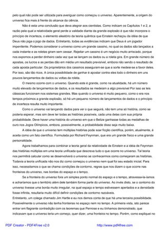 pelo qual não pode ser utilizada para averiguar como começou o universo. Aparentemente, a origem do
universo fica mais à frente do alcance da ciência.
Não é esta uma conclusão que deva alegrar aos cientistas. Como indicam os Capítulos 1 e 2, a
razão pela qual a relatividade geral perde a validade diante da grande explosão é que não incorpora o
princípio de incerteza, o elemento aleatório da teoria quântica que Einstein rechaçou da idéia de que
Deus não joga o jogo de dados. Entretanto, todas as evidências indicam que Deus é um jogador
impenitente. Podemos considerar o universo como um grande cassino, no qual os dados são lançados a
cada instante e as roletas giram sem cessar. Rejeitar um cassino é um negócio muito arriscado, porque
nos expomos a perder dinheiro cada vez que se lançam os dados ou a roleta gira. Em grande número de
apostas, os lucros e as perdas dão em média um resultado previsível, embora não sendo o resultado de
cada aposta particular. Os proprietários dos cassinos asseguram-se que a sorte medeie-se a favor deles.
Por isso, são tão ricos. A única possibilidade de ganhar é apostar contra eles todo o dinheiro em uns
poucos lançamentos de dados ou voltas da roleta.
O mesmo ocorre com o universo. Quando este é grande, como na atualidade, há um número
muito elevado de lançamentos de dados, e os resultados se medeiam a algo previsível Por isso as leis
clássicas funcionam nos sistemas grandes. Mas quando o universo é muito pequeno, como o era nos
tempos próximos a grande explosão, só há um pequeno número de lançamentos de dados e o princípio
de incerteza resulta muito importante.
Como o universo vai lançando dados para ver o que seguirá, não tem uma só história, como se
poderia esperar, mas sim deve ter todas as histórias possíveis, cada uma delas com sua própria
probabilidade. Deve haver uma história do universo em que o Belize ganhasse todas as medalhas de
ouro nos Jogos Olímpicos, embora, possivelmente, a probabilidade disso seja muito baixa.
A idéia de que o universo tem múltiplas histórias pode soar ficção científica, porém, atualmente, é
aceita como um fato científico. Formulada por Richard Feynman, que era um grande físico e uma grande
personalidade.
Agora trabalhamos para combinar a teoria geral da relatividade de Einstein e a idéia de Feynman
das histórias múltiplas em uma teoria unificada que descreva tudo o que ocorre no universo. Tal teoria
nos permitirá calcular como se desenvolverá o universo se conhecermos como começaram as histórias.
Todavia a teoria unificada não nos diz como começou o universo nem qual foi seu estado inicial. Para
isso, necessitamos o que se chama condições de contorno, regras que nos dizem o que ocorre nas
fronteiras do universo, nas bordas do espaço e o tempo.
Se a fronteira do universo fora um simples ponto normal do espaço e o tempo, atravessa-la-íamos
e acharíamos que o território além dele também forma parte do universo. Ao invés disto, se o contorno do
universo tivesse uma borda muito irregular, na qual espaço e tempo estivessem apertados e a densidade
fosse infinita, resultaria muito difícil definir condições de contorno razoáveis.
Entretanto, um colega chamado Jim Hartle e eu nos demos conta de que há uma terceira possibilidade.
Possivelmente o universo não tenha fronteiras no espaço nem no tempo. A primeira vista, isto parece
entrar em flagrante contradição com os teoremas que Penrose e eu tínhamos demonstrado, que
indicavam que o universo teria um começo, quer dizer, uma fronteira no tempo. Porém, como expliquei no
PDF Creator - PDF4Free v2.0 http://www.pdf4free.com
 