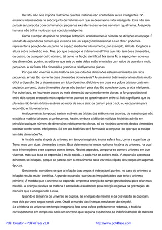 De fato, não nos importa realmente quantas histórias não contenham seres inteligentes. Só
estamos interessados no subconjunto de histórias em que se desenvolva vida inteligente. Esta não tem
porquê ser parecida com os humanos: pequenos extraterrestres verdes serviriam igualmente. A espécie
humana não brilha muito por sua conduta inteligente.
Como exemplo do poder do princípio antrópico, consideremos o número de direções no espaço. É
um fato de experiência comum que vivemos em um espaço tridimensional. Quer dizer, podemos
representar a posição de um ponto no espaço mediante três números, por exemplo, latitude, longitude e
altura sobre o nível do mar. Mas, por que o espaço é tridimensional? Por que não tem duas dimensões,
ou quatro, ou qualquer outro número, tal como na ficção científica? Na teoria M, o espaço tem nove ou
dez dimensões, porém, acredita-se que seis ou sete delas estão enroladas com raios de curvatura muito
pequenos, e só ficam três dimensões grandes e relativamente planas.
Por que não vivemos numa história em que oito das dimensões estejam enroladas em raios
pequenos, e haja tão somente duas dimensões observáveis? A um animal bidimensional resultaria muito
difícil a digestão. Se o atravessasse um tubo digestivo, dividiria-o em duas e a pobre criatura cairia em
pedaços. portanto, duas dimensões planas não bastam para algo tão complexo como a vida inteligente.
Por outro lado, se houvesse quatro ou mais dimensão aproximadamente planas, a força gravitacional
entre dois corpos cresceria mais rapidamente quando se aproximassem entre si. Isto significaria que os
planetas não teriam órbitas estáveis ao redor de seus sóis: ou cairiam para o sol, ou escapariam para
escuridão e frio exteriores.
Analogamente, tampouco seriam estáveis as órbitas dos elétrons nos átomos, de maneira que não
existiria a matéria tal como a conhecemos. Assim, embora a idéia de múltiplas histórias admite em
princípio qualquer número de dimensões relativamente planas, só as histórias com três destas dimensões
poderão conter seres inteligentes. Só em tais histórias será formulada a pergunta de «por que o espaço
tem três dimensões?».
A história mais singela do universo em tempo imaginário é uma esfera lisa, como a superfície da
Terra, mas com duas dimensões a mais. Esta determina no tempo real uma história do universo, na qual
este é homogêneo e se expande com o tempo. Nestes aspectos, comporta-se como o universo em que
vivemos, mas sua taxa de expansão é muito rápida, e cada vez se acelera mais. A expansão acelerada
denomina-se inflação, porque se parece com o crescimento cada vez mais rápido dos preços em algumas
épocas.
Geralmente, considera-se que a inflação dos preços é indesejável, porém, no caso do universo a
inflação resulta muito benéfica. A grande expansão suaviza as irregularidades que teria o universo
primitivo. À medida que o universo se expande, empresta energia do campo gravitacional para criar mais
matéria. A energia positiva da matéria é cancelada exatamente pela energia negativa da gravitação, de
maneira que a energia total é nula.
Quando o tamanho do universo se duplica, as energias da matéria e da gravitação se duplicam,
mas dois por zero segue sendo zero. Oxalá o mundo das finanças resultasse tão singelo!.
Se a história do universo em tempo imaginário fora uma esfera perfeitamente redonda, a história
correspondente em tempo real seria um universo que seguiria expandindo-se indefinidamente de maneira
PDF Creator - PDF4Free v2.0 http://www.pdf4free.com
 