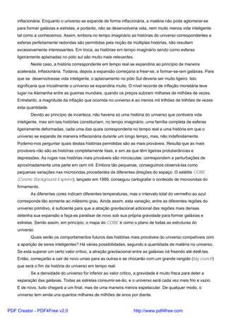 inflacionária. Enquanto o universo se expande de forma inflacionária, a matéria não pode aglomerar-se
para formar galáxias e estrelas, e portanto, não se desenvolveria vida, nem muito menos vida inteligente
tal como a conhecemos. Assim, embora no tempo imaginário as histórias do universo correspondentes a
esferas perfeitamente redondas são permitidas pela noção de múltiplas histórias, não resultam
excessivamente interessantes. Em troca, as histórias em tempo imaginário sendo como esferas
ligeiramente aplainadas no pólo sul são muito mais relevantes.
Neste caso, a história correspondente em tempo real se expandiria ao princípio de maneira
acelerada, inflacionária. Todavia, depois a expansão começaria a frear-se, e formar-se-iam galáxias. Para
que se desenvolvesse vida inteligente, o aplainamento no pólo Sul deveria ser muito ligeiro. Isto
significaria que inicialmente o universo se expandiria muito. O nível recorde de inflação monetária teve
lugar na Alemanha entre as guerras mundiais, quando os preços subiram milhares de milhões de vezes.
Entretanto, a magnitude da inflação que ocorrida no universo é ao menos mil trilhões de trilhões de vezes
esta quantidade.
Devido ao princípio de incerteza, não haveria só uma história do universo que contivera vida
inteligente, mas sim tais histórias constituiriam, no tempo imaginário, uma família completa de esferas
ligeiramente deformadas, cada uma das quais corresponderia no tempo real a uma história em que o
universo se expande de maneira inflacionária durante um longo tempo, mas, não indefinidamente.
Podemo-nos perguntar quais destas histórias permitidas são as mais prováveis. Resulta que as mais
prováveis não são as histórias completamente lisas, e sim as que têm ligeiras protuberâncias e
depressões. As rugas nas histórias mais prováveis são minúsculas: correspondem a perturbações de
aproximadamente uma parte em cem mil. Embora tão pequenas, conseguimos observá-las como
pequenas variações nas microondas procedentes de diferentes direções do espaço. O satélite COBE
(Cosmic Background Explorer), lançado em 1989, conseguiu cartografar o conteúdo de microondas do
firmamento.
As diferentes cores indicam diferentes temperaturas, mas o intervalo total do vermelho ao azul
corresponde tão somente ao milésimo grau. Ainda assim, esta variação, entre as diferentes regiões do
universo primitivo, é suficiente para que a atração gravitacional adicional das regiões mais densas
detenha sua expansão e faça-as paralisar de novo sob sua própria gravidade para formar galáxias e
estrelas. Sendo assim, em princípio, o mapa do COBE é como o plano de todas as estruturas do
universo.
Quais serão os comportamentos futuros das histórias mais prováveis do universo compatíveis com
a aparição de seres inteligentes? Há várias possibilidades, segundo a quantidade de matéria no universo.
Se esta superar um certo valor crítico, a atração gravitacional entre as galáxias irá freando até detê-las.
Então, começarão a cair de novo umas para as outras e se chocarão com um grande rangido (big crunch)
que será o fim da história do universo em tempo real.
Se a densidade do universo for inferior ao valor crítico, a gravidade é muito fraca para deter a
separação das galáxias. Todas as estrelas consumir-se-ão, e o universo será cada vez mais frio e vazio.
E de novo, tudo chegará a um final, mas de uma maneira menos espetacular. De qualquer modo, o
universo tem ainda uns quantos milhares de milhões de anos por diante.
PDF Creator - PDF4Free v2.0 http://www.pdf4free.com
 