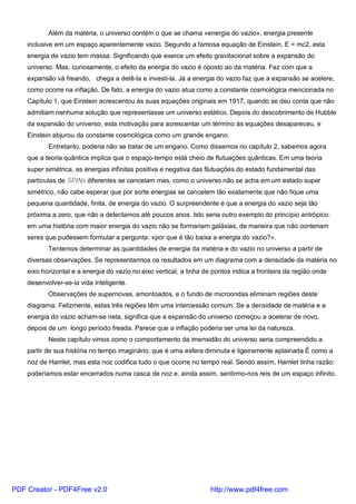 Além da matéria, o universo contém o que se chama «energia do vazio», energia presente
inclusive em um espaço aparentemente vazio. Segundo a famosa equação de Einstein, E = mc2, esta
energia de vazio tem massa. Significando que exerce um efeito gravitacional sobre a expansão do
universo. Mas, curiosamente, o efeito da energia do vazio é oposto ao da matéria. Faz com que a
expansão vá freando, chega a detê-la e investi-la. Já a energia do vazio faz que a expansão se acelere,
como ocorre na inflação. De fato, a energia do vazio atua como a constante cosmológica mencionada no
Capítulo 1, que Einstein acrescentou às suas equações originais em 1917, quando se deu conta que não
admitiam nenhuma solução que representasse um universo estático. Depois do descobrimento de Hubble
da expansão do universo, esta motivação para acrescentar um término às equações desapareceu, e
Einstein abjurou da constante cosmológica como um grande engano.
Entretanto, poderia não se tratar de um engano. Como dissemos no capítulo 2, sabemos agora
que a teoria quântica implica que o espaço-tempo está cheio de flutuações quânticas. Em uma teoria
super simétrica, as energias infinitas positiva e negativa das flutuações do estado fundamental das
partículas de SPINs diferentes se cancelam mas, como o universo não se acha em um estado super
simétrico, não cabe esperar que por sorte energias se cancelem tão exatamente que não fique uma
pequena quantidade, finita, de energia do vazio. O surpreendente é que a energia do vazio seja tão
próxima a zero, que não a detectamos até poucos anos. Isto seria outro exemplo do princípio antrópico:
em uma história com maior energia do vazio não se formariam galáxias, de maneira que não conteriam
seres que pudessem formular a pergunta: «por que é tão baixa a energia do vazio?».
Tentemos determinar as quantidades de energia da matéria e do vazio no universo a partir de
diversas observações. Se representarmos os resultados em um diagrama com a densidade da matéria no
eixo horizontal e a energia do vazio no eixo vertical, a linha de pontos indica a fronteira da região onde
desenvolver-se-ia vida inteligente.
Observações de supernovas, amontoados, e o fundo de microondas eliminam regiões deste
diagrama. Felizmente, estas três regiões têm uma intercessão comum. Se a densidade de matéria e a
energia do vazio acham-se nela, significa que a expansão do universo começou a acelerar de novo,
depois de um longo período freada. Parece que a inflação poderia ser uma lei da natureza.
Neste capítulo vimos como o comportamento da imensidão do universo seria compreendido a
partir de sua história no tempo imaginário, que é uma esfera diminuta e ligeiramente aplainada É como a
noz de Hamlet, mas esta noz codifica tudo o que ocorre no tempo real. Sendo assim, Hamlet tinha razão:
poderíamos estar encerrados numa casca de noz e, ainda assim, sentirmo-nos reis de um espaço infinito.
PDF Creator - PDF4Free v2.0 http://www.pdf4free.com
 
