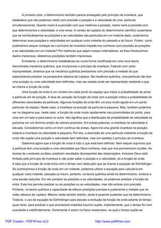 A primeira vista, o determinismo também parece ameaçado pelo princípio de incerteza, que
estabelece que não podemos medir com precisão a posição e a velocidade de uma partícula
simultaneamente. Quanto maior é a precisão com que medimos a posição, menor será a precisão com
que determinamos a velocidade, e vice-versa. A versão de Laplace do determinismo científico sustentava
que se conhecêssemos as posições e as velocidades das partículas em um instante dado, poderíamos
determinar suas posições e velocidades em qualquer outro instante do passado e do futuro. Porém, como
poderíamos sequer começar se o princípio de incerteza impede-nos conhecer com precisão as posições
e as velocidades em um instante? Por melhores que sejam nossos ordenadores, se lhes introduzirmos
dados imprecisos, obteremos predições também imprecisas.
Entretanto, o determinismo restabeleceu-se numa forma modificada em uma nova teoria
denominada mecânica quântica, que incorporava o princípio de incerteza. Falando com certa
impropriedade, diríamos que na mecânica quântica predizemos com precisão a metade do que
esperaríamos predizer na perspectiva clássica de Laplace. Na mecânica quântica, uma partícula não tem
uma posição ou uma velocidade bem definidas, mas seu estado pode ser representado mediante o que
se chama a função de onda.
Uma função de onda é um número em cada ponto do espaço que indica a probabilidade de achar
a partícula em tal posição. A taxa de variação da função de onda com a posição indica a probabilidade de
diferentes velocidades da partícula. Algumas funções de onda têm um pico muito agudo em um ponto
particular do espaço. Neste caso, a incerteza na posição da partícula é pequena. Mas, também podemos
ver no diagrama que, neste caso, a função de onda muda rapidamente nas proximidades do ponto, para
cima em um lado e para baixo no outro. Isto significa que a distribuição de probabilidade da velocidade se
pulveriza em um domínio amplo de valores possíveis. Em outras palavras, a incerteza na velocidade é
elevada. Consideremos como um trem contínuo de ondas. Agora há uma grande incerteza na posição,
todavia a incerteza na velocidade é pequena. Por isto, a descrição de uma partícula mediante a função de
onda não supõe uma posição e velocidade bem definidas, mas sim satisfaz o princípio de incerteza.
Sabemos agora que a função de onda é tudo o que será bem definido. Nem sequer supomos que
a partícula tem uma posição e uma velocidade que Deus conhece, mas que nos permanecem ocultas. As
teorias de «variáveis ocultas» predizem resultados discrepantes das observações. Inclusive Deus está
limitado pelo princípio de incerteza e não pode saber a posição e a velocidade, só a função de onda.
A taxa que a função de onda troca com o tempo vem dada pelo que se chama a equação de Schrödinger.
Se conhecermos a função de onda em um instante, podemos utilizar a equação para calculá-la em
qualquer outro instante, passado ou futuro, portanto, na teoria quântica ainda há determinismo, embora a
uma escala reduzida. Em vez predizer as posições e as velocidades, só podemos predizer a função de
onda. Esta nos permite predizer ou as posições ou as velocidades, mas não ambas com precisão.
Portanto, na teoria quântica a capacidade de efetuar predições precisas é justamente a metade que na
visão clássica de Laplace. Mesmo neste sentido restrito, ainda é possível sustentar que há determinismo.
Todavia, o uso da equação de Schrödinger para estudar a evolução da função de onda adiante do tempo
(quer dizer, para predizer o que acontecerá instantes futuros) supõe, implicitamente, que o tempo flui com
suavidade e indefinidamente. Certamente é assim na física newtoniana, na qual o tempo supõe-se
PDF Creator - PDF4Free v2.0 http://www.pdf4free.com
 