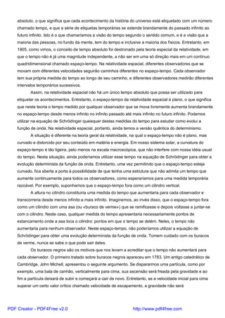 absoluto, o que significa que cada acontecimento da história do universo está etiquetado com um número
chamado tempo, e que a série de etiquetas temporárias se estende brandamente do passado infinito ao
futuro infinito. Isto é o que chamaríamos a visão do tempo segundo o sentido comum, e é a visão que a
maioria das pessoas, no fundo da mente, tem do tempo e inclusive a maioria dos físicos. Entretanto, em
1905, como vimos, o conceito de tempo absoluto foi destronado pela teoria especial da relatividade, em
que o tempo não é já uma magnitude independente, a não ser em uma só direção mais em um contínuo
quadridimensional chamado espaço-tempo. Na relatividade espacial, diferentes observadores que se
movam com diferentes velocidades seguirão caminhos diferentes no espaço-tempo. Cada observador
tem sua própria medida do tempo ao longo de seu caminho, e diferentes observadores medirão diferentes
intervalos temporários sucessivos.
Assim, na relatividade espacial não há um único tempo absoluto que possa ser utilizado para
etiquetar os acontecimentos. Entretanto, o espaço-tempo da relatividade espacial é plano, o que significa
que nesta teoria o tempo medido por qualquer observador que se mova livremente aumenta brandamente
no espaço-tempo desde menos infinito no infinito passado até mais infinito no futuro infinito. Podemos
utilizar na equação de Schrödinger quaisquer destas medidas do tempo para estudar como evolui a
função de onda. Na relatividade espacial, portanto, ainda temos a versão quântica do determinismo.
A situação é diferente na teoria geral da relatividade, na qual o espaço-tempo não é plano, mas
curvado e distorcido por seu conteúdo em matéria e energia. Em nosso sistema solar, a curvatura do
espaço-tempo é tão ligeira, pelo menos na escala macroscópica, que não interfere com nossa idéia usual
do tempo. Nesta situação, ainda poderíamos utilizar esse tempo na equação de Schrödinger para obter a
evolução determinista da função de onda. Entretanto, uma vez permitindo que o espaço-tempo esteja
curvado, fica aberta a porta à possibilidade de que tenha uma estrutura que não admita um tempo que
aumente continuamente para todos os observadores, como esperaríamos para uma medida temporária
razoável. Por exemplo, suponhamos que o espaço-tempo fora como um cilindro vertical.
A altura no cilindro constituiria uma medida do tempo que aumentaria para cada observador e
transcorreria desde menos infinito a mais infinito. Imaginemos, ao invés disso, que o espaço-tempo fora
como um cilindro com uma asa (ou «buraco de verme») que se ramificasse e depois voltasse a juntar-se
com o cilindro. Neste caso, qualquer medida do tempo apresentaria necessariamente pontos de
estancamento onde a asa toca o cilindro: pontos em que o tempo se detém. Neles, o tempo não
aumentaria para nenhum observador. Neste espaço-tempo, não poderíamos utilizar a equação de
Schrödinger para obter uma evolução determinista da função de onda. Tomem cuidado com os buracos
de verme, nunca se sabe o que pode sair deles.
Os buracos negros são os motivos que nos levam a acreditar que o tempo não aumentará para
cada observador. O primeiro tratado sobre buracos negros apareceu em 1783. Um antigo catedrático de
Cambridge, John Michell, apresentou o seguinte argumento. Se dispararmos uma partícula, como por
exemplo, uma bala de canhão, verticalmente para cima, sua ascensão será freada pela gravidade e ao
fim a partícula deixará de subir e começará a cair de novo. Entretanto, se a velocidade inicial para cima
superar um certo valor crítico chamado velocidade de escapamento, a gravidade não será
PDF Creator - PDF4Free v2.0 http://www.pdf4free.com
 