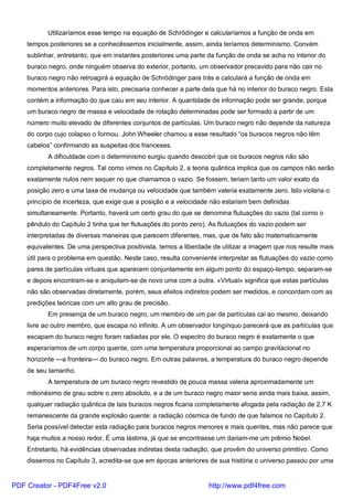 Utilizaríamos esse tempo na equação de Schrödinger e calcularíamos a função de onda em
tempos posteriores se a conhecêssemos inicialmente, assim, ainda teríamos determinismo. Convém
sublinhar, entretanto, que em instantes posteriores uma parte da função de onda se acha no interior do
buraco negro, onde ninguém observa do exterior, portanto, um observador precavido para não cair no
buraco negro não retroagirá a equação de Schrödinger para trás e calculará a função de onda em
momentos anteriores. Para isto, precisaria conhecer a parte dela que há no interior do buraco negro. Esta
contém a informação do que caiu em seu interior. A quantidade de informação pode ser grande, porque
um buraco negro de massa e velocidade de rotação determinadas pode ser formado a partir de um
número muito elevado de diferentes conjuntos de partículas. Um buraco negro não depende da natureza
do corpo cujo colapso o formou. John Wheeler chamou a esse resultado “os buracos negros não têm
cabelos” confirmando as suspeitas dos franceses.
A dificuldade com o determinismo surgiu quando descobri que os buracos negros não são
completamente negros. Tal como vimos no Capítulo 2, a teoria quântica implica que os campos não serão
exatamente nulos nem sequer no que chamamos o vazio. Se fossem, teriam tanto um valor exato da
posição zero e uma taxa de mudança ou velocidade que também valeria exatamente zero. Isto violaria o
princípio de incerteza, que exige que a posição e a velocidade não estariam bem definidas
simultaneamente. Portanto, haverá um certo grau do que se denomina flutuações do vazio (tal como o
pêndulo do Capítulo 2 tinha que ter flutuações do ponto zero). As flutuações do vazio podem ser
interpretadas de diversas maneiras que parecem diferentes, mas, que de fato são matematicamente
equivalentes. De uma perspectiva positivista, temos a liberdade de utilizar a imagem que nos resulte mais
útil para o problema em questão. Neste caso, resulta conveniente interpretar as flutuações do vazio como
pares de partículas virtuais que aparecem conjuntamente em algum ponto do espaço-tempo, separam-se
e depois encontram-se e aniquilam-se de novo uma com a outra. «Virtual» significa que estas partículas
não são observadas diretamente, porém, seus efeitos indiretos podem ser medidos, e concordam com as
predições teóricas com um alto grau de precisão.
Em presença de um buraco negro, um membro de um par de partículas cai ao mesmo, deixando
livre ao outro membro, que escapa no infinito. A um observador longínquo parecerá que as partículas que
escapam do buraco negro foram radiadas por ele. O espectro do buraco negro é exatamente o que
esperaríamos de um corpo quente, com uma temperatura proporcional ao campo gravitacional no
horizonte —a fronteira— do buraco negro. Em outras palavras, a temperatura do buraco negro depende
de seu tamanho.
A temperatura de um buraco negro revestido de pouca massa valeria aproximadamente um
milionésimo de grau sobre o zero absoluto, e a de um buraco negro maior seria ainda mais baixa, assim,
qualquer radiação quântica de tais buracos negros ficaria completamente afogada pela radiação de 2,7 K
remanescente da grande explosão quente: a radiação cósmica de fundo de que falamos no Capítulo 2.
Seria possível detectar esta radiação para buracos negros menores e mais quentes, mas não parece que
haja muitos a nosso redor. É uma lástima, já que se encontrasse um dariam-me um prêmio Nobel.
Entretanto, há evidências observadas indiretas desta radiação, que provêm do universo primitivo. Como
dissemos no Capítulo 3, acredita-se que em épocas anteriores de sua história o universo passou por uma
PDF Creator - PDF4Free v2.0 http://www.pdf4free.com
 