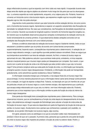 etapa inflacionária durante a qual se expandiu com ritmo cada vez mais rápido. A expansão durante esta
etapa seria tão rápida que alguns objetos se achariam muito longe de nós para que sua luz alcançasse-
nos - o universo expandiu-se muito rapidamente, enquanto, a luz viajava para nós. Portanto, haveria no
universo um horizonte como o dos buracos negros, que separaria a região cuja luz nos pode chegar
daquela cuja luz não nos pode alcançar.
Argumentos muito parecidos indicam que este horizonte emitiria radiação térmica, tal como ocorre
com o horizonte dos buracos negros. Aprendemos a esperar um espectro característico das flutuações de
densidade na radiação térmica. No caso que consideramos, tais flutuações de densidade expandiram-se
com o universo. Quando sua escala de longitude superou o tamanho do horizonte seguinte congelou-se,
de maneira que na atualidade observamos pequenas variações na temperatura da radiação cósmica de
fundo remanescente do universo primitivo. O que observamos destas variações concorda com as
predições das flutuações térmicas com uma notável precisão.
Embora a evidência observada da radiação dos buracos negros é bastante indireta, todos os que
estudaram o problema aceitam que se produz de acordo com outras teorias comprovadas
experimentalmente; trazendo assim, conseqüências importantes para o determinismo. A radiação de um
buraco negro elevará a energia, o qual significa que este perderá massa e encolherá. Disso se segue que
sua temperatura aumentará e sua taxa de radiação crescerá. Ao final, a massa do buraco negro se
aproximará de zero. Não podemos calcular o que acontece neste ponto, entretanto, a única resposta
natural e razoável parece que o buraco negro acabe por desaparecer por completo. Se é assim, o que
ocorre com a parte da função de onda e da informação que esta contém sobre o que caiu no buraco
negro? Uma primeira conjetura seria que esta parte da função de onda, e a informação que transporta,
emergiria quando o buraco negro desaparecesse. Entretanto, a informação não pode ser transportada
gratuitamente, como advertimos quando recebemos a fatura Telefônica.
A informação necessita energia que a transporte, e nas etapas finais de um buraco negro fica
pouca energia. A única maneira plausível em que a informação interior sairia seria emergir continuamente
com a radiação, em lugar de esperar a etapa final. Todavia, na descrição em que um membro de um par
de partículas virtuais cai no buraco negro e o outro membro escapa, não esperaríamos que a partícula
que escapa esteja relacionada com a que caiu no interior, nem leve informação sobre ela. Portanto,
pareceria que a única resposta é que a informação contida na parte da função de onda do interior do
buraco negro desaparece.
Esta perda de informação teria conseqüências importantes para o determinismo. Para começar,
observamos inclusive, que se conhecêssemos a função de onda depois do desaparecimento do buraco
negro, não poderíamos retroagir à equação de Schrödinger para calcular a função de onda antes da
formação do buraco negro. O que esta era dependeria em parte do fragmento da função de onda que se
perdeu no buraco negro. Acostumamo-nos a pensar que conhecemos o passado com exatidão, na
realidade, se se perder informação nos buracos negros, algo ocorreu.
Em geral, pessoas como os astrólogos e os que os consultam estão mais interessados em
predizer o futuro do que ver o passado. A primeira vista, pareceria que a perda de uma parte da função
de onda no buraco negro não impediria de predizer a função de onda no exterior deste. Porém, o
PDF Creator - PDF4Free v2.0 http://www.pdf4free.com
 