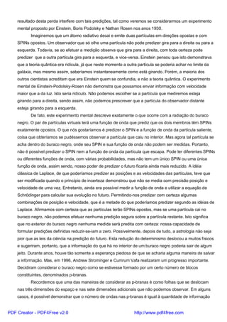 resultado desta perda interfere com tais predições, tal como veremos se considerarmos um experimento
mental proposto por Einstein, Boris Podolsky e Nathan Rosen nos anos 1930.
Imaginemos que um átomo radiativo decai e emite duas partículas em direções opostas e com
SPINs opostos. Um observador que só olhe uma partícula não pode predizer gira para a direita ou para a
esquerda. Todavia, se ao efetuar a medição observa que gira para a direita, com toda certeza pode
predizer que a outra partícula gira para a esquerda, e vice-versa. Einstein pensou que isto demonstrava
que a teoria quântica era ridícula, já que neste momento a outra partícula se poderia achar no limite da
galáxia, mas mesmo assim, saberíamos instantaneamente como está girando. Porém, a maioria dos
outros cientistas acreditam que era Einstein quem se confundia, e não a teoria quântica. O experimento
mental de Einstein-Podolsky-Rosen não demonstra que possamos enviar informação com velocidade
maior que a da luz. Isto seria ridículo. Não podemos escolher se a partícula que mediremos esteja
girando para a direita, sendo assim, não podemos prescrever que a partícula do observador distante
esteja girando para a esquerda.
De fato, este experimento mental descreve exatamente o que ocorre com a radiação do buraco
negro. O par de partículas virtuais terá uma função de onda que prediz que os dois membros têm SPINs
exatamente opostos. O que nós gostaríamos é predizer o SPIN e a função de onda da partícula saliente,
coisa que obteríamos se pudéssemos observar a partícula que caiu no interior. Mas agora tal partícula se
acha dentro do buraco negro, onde seu SPIN e sua função de onda não podem ser medidas. Portanto,
não é possível predizer o SPIN nem a função de onda da partícula que escapa. Pode ter diferentes SPINs
ou diferentes funções de onda, com várias probabilidades, mas não tem um único SPIN ou uma única
função de onda, assim sendo, nosso poder de predizer o futuro ficaria ainda mais reduzido. A idéia
clássica de Laplace, de que poderíamos predizer as posições e as velocidades das partículas, teve que
ser modificada quando o princípio de incerteza demonstrou que não se media com precisão posição e
velocidade de uma vez. Entretanto, ainda era possível medir a função de onda e utilizar a equação de
Schrödinger para calcular sua evolução no futuro. Permitindo-nos predizer com certeza algumas
combinações de posição e velocidade, que é a metade do que poderíamos predizer segundo as idéias de
Laplace. Afirmamos com certeza que as partículas terão SPINs opostos, mas se uma partícula cai no
buraco negro, não podemos efetuar nenhuma predição segura sobre a partícula restante. Isto significa
que no exterior do buraco negro nenhuma medida será predita com certeza: nossa capacidade de
formular predições definidas reduzir-se-iam a zero. Possivelmente, depois de tudo, a astrologia não seja
pior que as leis da ciência na predição do futuro. Esta redução do determinismo deslocou a muitos físicos
e sugeriram, portanto, que a informação do que há no interior de um buraco negro poderia sair de algum
jeito. Durante anos, houve tão somente a esperança piedosa de que se acharia alguma maneira de salvar
a informação. Mas, em 1996, Andrew Strominger e Cumrum Vafa realizaram um progresso importante.
Decidiram considerar o buraco negro como se estivesse formado por um certo número de blocos
constituintes, denominados p-branas.
Recordemos que uma das maneiras de considerar as p-branas é como folhas que se deslocam
nas três dimensões do espaço e nas sete dimensões adicionais que não podemos observar. Em alguns
casos, é possível demonstrar que o número de ondas nas p-branas é igual à quantidade de informação
PDF Creator - PDF4Free v2.0 http://www.pdf4free.com
 